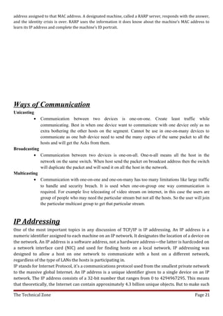 address assigned to that MAC address. A designated machine, called a RARP server, responds with the answer,
and the identity crisis is over. RARP uses the information it does know about the machine’s MAC address to
learn its IP address and complete the machine’s ID portrait.




Ways of Communication
Unicasting
          •   Communication between two devices is one-on-one. Create least traffic while
              communicating. Best in when one device want to communicate with one device only as no
              extra bothering the other hosts on the segment. Cannot be use in one-on-many devices to
              communicate as one hub device need to send the many copies of the same packet to all the
              hosts and will get the Acks from them.
Broadcasting
          • Communication between two devices is one-on-all. One-n-all means all the host in the
             network on the same switch. When host send the packet on broadcast address then the switch
             will duplicate the packet and will send it on all the host in the network.
Multicasting
          • Communication with one-on-one and one-on-many has too many limitations like large traffic
             to handle and security breach. It is used when one-on-group one way communication is
             required. For example live telecasting of video stream on internet, in this case the users are
             group of people who may need the particular stream but not all the hosts. So the user will join
             the particular multicast group to get that particular stream.



IP Addressing
One of the most important topics in any discussion of TCP/IP is IP addressing. An IP address is a
numeric identifier assigned to each machine on an IP network. It designates the location of a device on
the network. An IP address is a software address, not a hardware address—the latter is hardcoded on
a network interface card (NIC) and used for finding hosts on a local network. IP addressing was
designed to allow a host on one network to communicate with a host on a different network,
regardless of the type of LANs the hosts is participating in.
IP stands for Internet Protocol, it's a communications protocol used from the smallest private network
to the massive global Internet. An IP address is a unique identifier given to a single device on an IP
network. The IP address consists of a 32-bit number that ranges from 0 to 4294967295. This means
that theoretically, the Internet can contain approximately 4.3 billion unique objects. But to make such

The Technical Zone                                                                                  Page 21
 