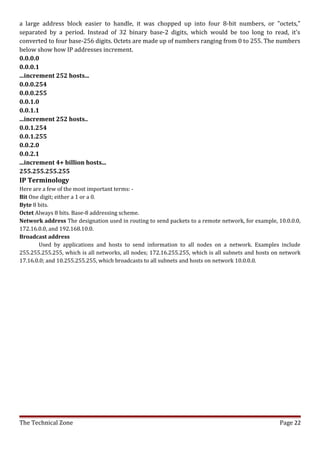 a large address block easier to handle, it was chopped up into four 8-bit numbers, or "octets,"
separated by a period. Instead of 32 binary base-2 digits, which would be too long to read, it's
converted to four base-256 digits. Octets are made up of numbers ranging from 0 to 255. The numbers
below show how IP addresses increment.
0.0.0.0
0.0.0.1
...increment 252 hosts...
0.0.0.254
0.0.0.255
0.0.1.0
0.0.1.1
...increment 252 hosts..
0.0.1.254
0.0.1.255
0.0.2.0
0.0.2.1
...increment 4+ billion hosts...
255.255.255.255
IP Terminology
Here are a few of the most important terms: -
Bit One digit; either a 1 or a 0.
Byte 8 bits.
Octet Always 8 bits. Base-8 addressing scheme.
Network address The designation used in routing to send packets to a remote network, for example, 10.0.0.0,
172.16.0.0, and 192.168.10.0.
Broadcast address
       Used by applications and hosts to send information to all nodes on a network. Examples include
255.255.255.255, which is all networks, all nodes; 172.16.255.255, which is all subnets and hosts on network
17.16.0.0; and 10.255.255.255, which broadcasts to all subnets and hosts on network 10.0.0.0.




The Technical Zone                                                                                  Page 22
 