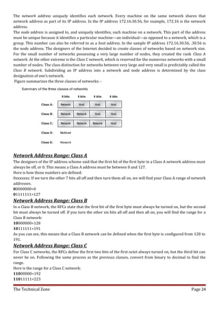 The network address uniquely identifies each network. Every machine on the same network shares that
network address as part of its IP address. In the IP address 172.16.30.56, for example, 172.16 is the network
address.
The node address is assigned to, and uniquely identifies, each machine on a network. This part of the address
must be unique because it identifies a particular machine—an individual—as opposed to a network, which is a
group. This number can also be referred to as a host address. In the sample IP address 172.16.30.56, .30.56 is
the node address. The designers of the Internet decided to create classes of networks based on network size.
For the small number of networks possessing a very large number of nodes, they created the rank Class A
network. At the other extreme is the Class C network, which is reserved for the numerous networks with a small
number of nodes. The class distinction for networks between very large and very small is predictably called the
Class B network. Subdividing an IP address into a network and node address is determined by the class
designation of one’s network.
 Figure summarizes the three classes of networks: -




Network Address Range: Class A
The designers of the IP address scheme said that the first bit of the first byte in a Class A network address must
always be off, or 0. This means a Class A address must be between 0 and 127.
Here is how those numbers are defined:
0xxxxxxx: If we turn the other 7 bits all off and then turn them all on, we will find your Class A range of network
addresses.
00000000=0
01111111=127
Network Address Range: Class B
In a Class B network, the RFCs state that the first bit of the first byte must always be turned on, but the second
bit must always be turned off. If you turn the other six bits all off and then all on, you will find the range for a
Class B network:
10000000=128
10111111=191
As you can see, this means that a Class B network can be defined when the first byte is configured from 128 to
191.
Network Address Range: Class C
For Class C networks, the RFCs define the first two bits of the first octet always turned on, but the third bit can
never be on. Following the same process as the previous classes, convert from binary to decimal to find the
range.
Here is the range for a Class C network:
11000000=192
11011111=223

The Technical Zone                                                                                         Page 24
 