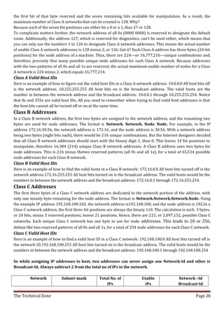 the first bit of that byte reserved and the seven remaining bits available for manipulation. As a result, the
maximum number of Class A networks that can be created is 128. Why?
Because each of the seven bit positions can either be a 0 or a 1, thus 27 or 128.
To complicate matters further, the network address of all 0s (0000 0000) is reserved to designate the default
route. Additionally, the address 127, which is reserved for diagnostics, can’t be used either, which means that
you can only use the numbers 1 to 126 to designate Class A network addresses. This means the actual number
of usable Class A network addresses is 128 minus 2, or 126. Got it? Each Class A address has three bytes (24-bit
positions) for the node address of a machine. Thus, there are 224—or 16,777,216—unique combinations and,
therefore, precisely that many possible unique node addresses for each Class A network. Because addresses
with the two patterns of all 0s and all 1s are reserved, the actual maximum usable number of nodes for a Class
A network is 224 minus 2, which equals 16,777,214.
Class A Valid Host IDs
Here is an example of how to figure out the valid host IDs in a Class A network address: 10.0.0.0 All host bits off
is the network address. 10.255.255.255 All host bits on is the broadcast address. The valid hosts are the
number in between the network address and the broadcast address: 10.0.0.1 through 10.255.255.254. Notice
that 0s and 255s are valid host IDs. All you need to remember when trying to find valid host addresses is that
the host bits cannot all be turned off or on at the same time.
Class B Addresses
In a Class B network address, the first two bytes are assigned to the network address, and the remaining two
bytes are used for node addresses. The format is Network. Network. Node. Node. For example, in the IP
address 172.16.30.56, the network address is 172.16, and the node address is 30.56. With a network address
being two bytes (eight bits each), there would be 216 unique combinations. But the Internet designers decided
that all Class B network addresses should start with the binary digit 1, then 0. This leaves 14 bit positions to
manipulate, therefore 16,384 (214) unique Class B network addresses. A Class B address uses two bytes for
node addresses. This is 216 minus thetwo reserved patterns (all 0s and all 1s), for a total of 65,534 possible
node addresses for each Class B network.
Class B Valid Host IDs
Here is an example of how to find the valid hosts in a Class B network: 172.16.0.0 All host bits turned off is the
network address.172.16.255.255 All host bits turned on is the broadcast address. The valid hosts would be the
numbers in between the network address and the broadcast address: 172.16.0.1 through 172.16.255.254.
Class C Addresses
The first three bytes of a Class C network address are dedicated to the network portion of the address, with
only one measly byte remaining for the node address. The format is Network.Network.Network.Node. Using
the example IP address 192.168.100.102, the network address is192.168.100, and the node address is 102.In a
Class C network address, the first three bit positions are always the binary 110. The calculation is such: 3 bytes,
or 24 bits, minus 3 reserved positions, leaves 21 positions. Hence, there are 221, or 2,097,152, possible Class C
networks. Each unique Class C network has one byte to use for node addresses. This leads to 28 or 256,
minus the two reserved patterns of all 0s and all 1s, for a total of 254 node addresses for each Class C network.
Class C Valid Host IDs
Here is an example of how to find a valid host ID in a Class C network: 192.168.100.0 All host bits turned off is
the network ID.192.168.100.255 All host bits turned on is the broadcast address. The valid hosts would be the
numbers in between the network address and the broadcast address: 192.168.100.1 through 192.168.100.254

So while assigning IP addresses to host, two addresses can never assign one Network-Id and other is
Broadcast-Id. Always subtract 2 from the total no of IPs in the network.

         Network            Subnet-mask           Total No. of            Usable                Network –Id
                                                      IPs                  IPs                  Broadcast-Id

The Technical Zone                                                                                        Page 26
 