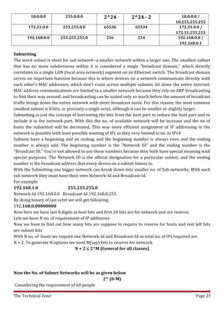 10.0.0.0          255.0.0.0           2^24           2^24 - 2                  10.0.0.0 /
                                                                                    10.255.255.255
       172.31.0.0        255.255.0.0          65536            65534                  172.31.0.0 /
                                                                                    172.31.255.255
      192.168.0.0       255.255.255.0           256             254                  192.168.0.0 /
                                                                                      192.168.0.1

Subnetting
The word subnet is short for sub network--a smaller network within a larger one. The smallest subnet
that has no more subdivisions within it is considered a single "broadcast domain," which directly
correlates to a single LAN (local area network) segment on an Ethernet switch. The broadcast domain
serves an important function because this is where devices on a network communicate directly with
each other's MAC addresses, which don't route across multiple subnets, let alone the entire Internet.
MAC address communications are limited to a smaller network because they rely on ARP broadcasting
to find their way around, and broadcasting can be scaled only so much before the amount of broadcast
traffic brings down the entire network with sheer broadcast noise. For this reason, the most common
smallest subnet is 8 bits, or precisely a single octet, although it can be smaller or slightly larger.
Subnetting is just the concept of borrowing the bits from the host part to reduce the host part and to
include it in the network part. With this the no. of available network will be increase and the no of
hosts the subnetted will be decreased. This way more efficient assignment of IP addressing in the
network is possible with least possible wasting of IPs as they very limited in no .in IPv4
Subnets have a beginning and an ending, and the beginning number is always even and the ending
number is always odd. The beginning number is the "Network ID" and the ending number is the
"Broadcast ID." You're not allowed to use these numbers because they both have special meaning with
special purposes. The Network ID is the official designation for a particular subnet, and the ending
number is the broadcast address that every device on a subnet listens to.
With the Subnetting one bigger network can break down into smaller no. of Sub networks. With each
sub network they must have their own Network-Id and Broadcast-Id.
For example
192.168.1.0                   255.255.255.0
Network-Id 192.168.0.0 Broadcast-Id 192.168.0.255
By doing binary of last octet we will get following
192.168.0.00000000
Now here we have last 8 digits as host bits and first 24 bits are for network and are reserve.
Lets we have N no. of requirement of IP addresses
Now we have to find out how many bits are suppose to require to reserve for hosts and rest left bits
are subnet bits
With N no. of hosts we require one Network-Id and Broadcast-Id so total no. of IPs required are
N + 2. To generate N options we need M(say) bits to reserve for network.
                                  N + 2 ≤ 2^M (General for all classes)




Now the No. of Subnet Networks will be as given below
                                           2^ (8-M)
Considering the requirement of 60 people

The Technical Zone                                                                            Page 27
 