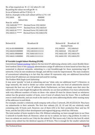 No. of Ips required are N + 2 = 62 where N = 60
By putting the values we will get M = 6
So no of Subnets will be 2^(8-6) = 4
And no. of people in the each subnet will be is 2^6 = 64
192.168.0.      00                       000000
                Subnet bits             Host bits
Now Ist will be
192.168.0.00 ****** Decimal Form 192.168.0.0
192.168.0.01 ****** Decimal Form 192.168.0.64
192.168.0.10 ****** Decimal Form 192.168.0.128
192.168.0.11 ****** Decimal Form 192.168.0.192




Network-Id                 Broadcast-Id                       Network-Id Broadcast- Id
                                                                   Decimal Form
192.16 8.0.00000000      192.168.0.00111111                  192.168.0.0   192.168.0.63
192.168.0.01000000       192.168.0.01111111                  192.168.0.64 192.168.127
192.168.0.10000000       192.168.0.10111111                  192.168.0.128 192.168.0.191
192.168.0.11000000       192.168.0.11111111                  192.168.0.192 192.168.0.255

IP Variable Length Subnet Masking (VLSM)
Conventional Subnet masking replaces the two-level IP addressing scheme with a more flexible three-
level method. Since it lets network administrators assign IP addresses to hosts based on how they are
connected in physical networks, subnetting is a real breakthrough for those maintaining large IP
networks. It has its own weaknesses though, and still has room for improvement. The main weakness
of conventional subnetting is in fact that the subnet ID represents only one additional hierarchical
level in how IP addresses are interpreted and used for routing.
The Problem With Single-Level Subnetting
It may seem “greedy” to look at subnetting and say “what, only one additional level”? J However, in
large networks, the need to divide our entire network into only one level of subnetworks doesn't
represent the best use of our IP address block. Furthermore, we have already seen that since the
subnet ID is the same length throughout the network, we can have problems if we have subnetworks
with very different numbers of hosts on them—the subnet ID must be chosen based on whichever
subnet has the greatest number of hosts, even if most of subnets have far fewer. This is inefficient
even in small networks, and can result in the need to use extra addressing blocks while wasting many
of the addresses in each block.
For example, consider a relatively small company with a Class C network, 201.45.222.0/24. They have
six subnetworks in their network. The first four subnets (S1, S2, S3 and S4) are relatively small,
containing only 10 hosts each. However, one of them (S5) is for their production floor and has 50
hosts, and the last (S6) is their development and engineering group, which has 100 hosts.
The total number of hosts needed is thus 196. Without subnetting, we have enough hosts in our Class
C network to handle them all. However, when we try to subnet, we have a big problem. In order to
have six subnets we need to use 3 bits for the subnet ID. This leaves only 5 bits for the host ID, which
means every subnet has the identical capacity of 30 hosts. This is enough for the smaller subnets but

The Technical Zone                                                                              Page 28
 