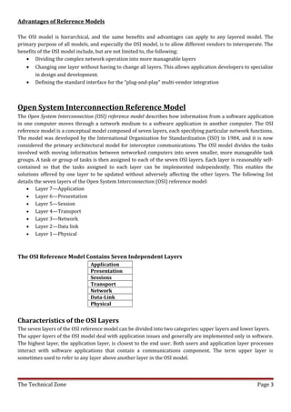 Advantages of Reference Models

The OSI model is hierarchical, and the same benefits and advantages can apply to any layered model. The
primary purpose of all models, and especially the OSI model, is to allow different vendors to interoperate. The
benefits of the OSI model include, but are not limited to, the following:
   • Dividing the complex network operation into more manageable layers
   • Changing one layer without having to change all layers. This allows application developers to specialize
        in design and development.
   • Defining the standard interface for the “plug-and-play” multi-vendor integration



Open System Interconnection Reference Model
The Open System Interconnection (OSI) reference model describes how information from a software application
in one computer moves through a network medium to a software application in another computer. The OSI
reference model is a conceptual model composed of seven layers, each specifying particular network functions.
The model was developed by the International Organization for Standardization (ISO) in 1984, and it is now
considered the primary architectural model for interceptor communications. The OSI model divides the tasks
involved with moving information between networked computers into seven smaller, more manageable task
groups. A task or group of tasks is then assigned to each of the seven OSI layers. Each layer is reasonably self-
contained so that the tasks assigned to each layer can be implemented independently. This enables the
solutions offered by one layer to be updated without adversely affecting the other layers. The following list
details the seven layers of the Open System Interconnection (OSI) reference model:
    • Layer 7—Application
    • Layer 6—Presentation
    • Layer 5—Session
    • Layer 4—Transport
    • Layer 3—Network
    • Layer 2—Data link
    • Layer 1—Physical



The OSI Reference Model Contains Seven Independent Layers
                                Application
                                Presentation
                                Sessions
                                Transport
                                Network
                                Data-Link
                                Physical


Characteristics of the OSI Layers
The seven layers of the OSI reference model can be divided into two categories: upper layers and lower layers.
The upper layers of the OSI model deal with application issues and generally are implemented only in software.
The highest layer, the application layer, is closest to the end user. Both users and application layer processes
interact with software applications that contain a communications component. The term upper layer is
sometimes used to refer to any layer above another layer in the OSI model.



The Technical Zone                                                                                       Page 3
 