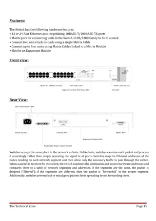 Features:

The Switch has the following hardware features:
• 12 or 24 Fast Ethernet auto-negotiating 10BASE-T/100BASE-TX ports
• Matrix port for connecting units in the Switch 1100/3300 family to form a stack:
• Connect two units back-to-back using a single Matrix Cable
• Connect up to four units using Matrix Cables linked to a Matrix Module
• Slot for an Expansion Module


Front view:




Rear View:




Switches occupy the same place in the network as hubs. Unlike hubs, switches examine each packet and process
it accordingly rather than simply repeating the signal to all ports. Switches map the Ethernet addresses of the
nodes residing on each network segment and then allow only the necessary traffic to pass through the switch.
When a packet is received by the switch, the switch examines the destination and source hardware addresses and
compares them to a table of network segments and addresses. If the segments are the same, the packet is
dropped ("filtered"); if the segments are different, then the packet is "forwarded" to the proper segment.
Additionally, switches prevent bad or misaligned packets from spreading by not forwarding them.




The Technical Zone                                                                                   Page 33
 