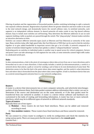 Filtering of packets and the regeneration of forwarded packets enables switching technology to split a network
into separate collision domains. Regeneration of packets allows for greater distances and more nodes to be used
in the total network design, and dramatically lowers the overall collision rates. In switched networks, each
segment is an independent collision domain. In shared networks all nodes reside in one, big shared collision
domain. Easy to install, most switches are self-learning. They determine the Ethernet addresses in use on each
segment, building a table as packets are passed through the switch. This "plug and play" element makes switches
an attractive alternative to hubs.
Switches can connect different networks types (such as Ethernet and Fast Ethernet) or networks of the same
type. Many switches today offer high-speed links, like Fast Ethernet or FDDI that can be used to link the switches
together or to give added bandwidth to important servers that get a lot of traffic. A network composed of a
number of switches linked together via these fast uplinks is called a "collapsed backbone" network.
Dedicating ports on switches to individual nodes is another way to speed access for critical computers. Servers
and power users can take advantage of a full segment for one node, so some networks connect high traffic nodes
to a dedicated switch port.

Hubs
In data communications, a hub is the pivot of convergence where data arrives from one or more directions and is
forwarded out in one or more directions. A hub usually includes a switch (in telecommunications, a switch is a
network device that selects a path or circuit for sending a unit of data to its next destination) of some kind. The
distinction seems to be that the hub is the point where data comes together and the switch is what determines
how and where data is forwarded from the place where data comes together. A hub is a hardware device that acts
as a central connecting point and joins lines in a star network configuration.




Routers
A router is a device that interconnects two or more computer networks, and selectively interchanges
packets of data between them. Each data packet contains address information that a router can use to
determine if the source and destination are on the same network, or if the data packet must be
transferred from one network to another. A router is a device whose software and hardware are
customized to the tasks of routing and forwarding information. A router has two or more network
interfaces, which may be to different types of network or different network standards.
Types of routers
Basically these are of two types–
    1) Modular: - these routers do not have fixed interfaces. These can be added and removed
       according to need.
    2) Non-modular routers:- These routers have fixed interfaces and these cannot be removed.
Ports
We can connect to a Cisco router to configure it, verify its configuration and check the statistics by
using various ports. There are many ports but the most important is the console port.
Console Port: -

The Technical Zone                                                                                      Page 34
 