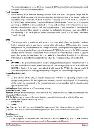 The information present in the ROM can be erased. ROM contains the basic information which
      interprets the information to the device.
Flash Memory:
   • Flash memory is an erasable, reprogrammable ROM that holds the system image and the
      microcode. Flash memory gets its name from the fact that sections of its memory cells are
      erased in a single action or flash. Flash memory is commonly called Flash. Flash is a variation of
      EEPROM (Electrically Erasable Programmable Read-Only Memory). The process of erasing and
      rewriting in EEPROM is slow, while flash is erased and rewritten faster. Flash memory holds
      the Operating System of a router. The operating system of a Cisco router is IOS (Internetwork
      Operating System). When a router is switched on, it checks for the compressed form of IOS in
      Flash memory. If the IOS is present, then it continues else it checks it in the TFTS (Trivial File
      Transfer Server).

RAM:
   • This is much faster to read from and write to than other kinds of storage, provides catching,
       buffers network packets, and stores routing table information. RAM contains the running
       configuration file, which is the current configuration file. All configuration changes are saved to
       this file unless we explicitly save the changes to the NVRAM. Information in the RAM requires a
       constant power source to be sustained. When the router is powered down, or there is a power
       cycle, data stored in RAM ceases to exist. NVRAM is Nonvolatile Random Access Memory.
       Information in NVRAM is retained in storage when the router is switched off or rebooted.
NVRAM
   • (NVRAM) is the general name used to describe any type of random access memory which does
       not lose its information when power is turned off. The Startup-configuration is stored in the
       NVRAM of Router. If the router get reboot it will search the NVRAM for startup-config. If
       available then the router will copy that Startup-config and put it in running configuration.
Internal part of a router
CPU:-
   • As the function of the CPU, it executes instructions coded in the operating system and its
       subsystems to perform the basic operations necessary in order to accomplish the functionality
       of the router, for example, all of the routing functions, network module high-level control, and
       system initialization.
Motherboard Same function as of Computer or Laptop.
Router Interface Types
Network Module It is type of circuit board on which WIC cards are installed and have permanent Fast
Ethernet or Ethernet slots.
WIC Cards Are used to connect the router to other routers in the network or with the Wide area
Network like lease lines or frame-relay switch.
   • Smart serial
   • Serial
Fast Ethernet Cards with max-speed of 100Mbps per second. And follow the Ethernet standards
Ethernet Cards with max-speed of 10Mbps per second. And follow the Ethernet Standards

Boot Sequence
Complete these steps:
  1. After you power on the router, the ROM monitor starts first. ROMMON/BOOTSTRAP functions
      are important at router boot, and complete these operations at boot up:

The Technical Zone                                                                                Page 36
 