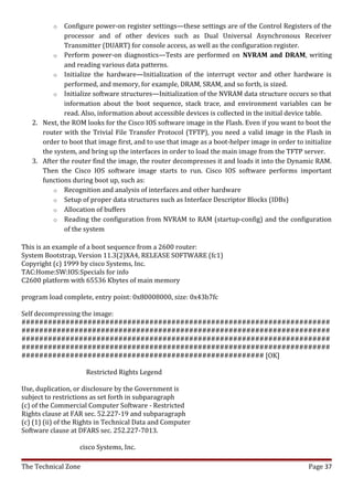 o  Configure power-on register settings—these settings are of the Control Registers of the
             processor and of other devices such as Dual Universal Asynchronous Receiver
             Transmitter (DUART) for console access, as well as the configuration register.
          o Perform power-on diagnostics—Tests are performed on NVRAM and DRAM, writing
             and reading various data patterns.
          o Initialize the hardware—Initialization of the interrupt vector and other hardware is
             performed, and memory, for example, DRAM, SRAM, and so forth, is sized.
          o Initialize software structures—Initialization of the NVRAM data structure occurs so that
             information about the boot sequence, stack trace, and environment variables can be
             read. Also, information about accessible devices is collected in the initial device table.
   2. Next, the ROM looks for the Cisco IOS software image in the Flash. Even if you want to boot the
      router with the Trivial File Transfer Protocol (TFTP), you need a valid image in the Flash in
      order to boot that image first, and to use that image as a boot-helper image in order to initialize
      the system, and bring up the interfaces in order to load the main image from the TFTP server.
   3. After the router find the image, the router decompresses it and loads it into the Dynamic RAM.
      Then the Cisco IOS software image starts to run. Cisco IOS software performs important
      functions during boot up, such as:
          o Recognition and analysis of interfaces and other hardware
          o Setup of proper data structures such as Interface Descriptor Blocks (IDBs)
          o Allocation of buffers
          o Reading the configuration from NVRAM to RAM (startup-config) and the configuration
             of the system

This is an example of a boot sequence from a 2600 router:
System Bootstrap, Version 11.3(2)XA4, RELEASE SOFTWARE (fc1)
Copyright (c) 1999 by cisco Systems, Inc.
TAC:Home:SW:IOS:Specials for info
C2600 platform with 65536 Kbytes of main memory

program load complete, entry point: 0x80008000, size: 0x43b7fc

Self decompressing the image:
######################################################################
######################################################################
######################################################################
######################################################################
####################################################### [OK]

                     Restricted Rights Legend

Use, duplication, or disclosure by the Government is
subject to restrictions as set forth in subparagraph
(c) of the Commercial Computer Software - Restricted
Rights clause at FAR sec. 52.227-19 and subparagraph
(c) (1) (ii) of the Rights in Technical Data and Computer
Software clause at DFARS sec. 252.227-7013.

                   cisco Systems, Inc.

The Technical Zone                                                                               Page 37
 