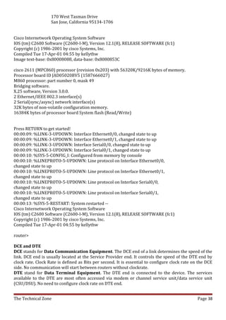 170 West Tasman Drive
                   San Jose, California 95134-1706


Cisco Internetwork Operating System Software
IOS (tm) C2600 Software (C2600-I-M), Version 12.1(8), RELEASE SOFTWARE (fc1)
Copyright (c) 1986-2001 by cisco Systems, Inc.
Compiled Tue 17-Apr-01 04:55 by kellythw
Image text-base: 0x80008088, data-base: 0x8080853C

cisco 2611 (MPC860) processor (revision 0x203) with 56320K/9216K bytes of memory.
Processor board ID JAD05020BV5 (1587666027)
M860 processor: part number 0, mask 49
Bridging software.
X.25 software, Version 3.0.0.
2 Ethernet/IEEE 802.3 interface(s)
2 Serial(sync/async) network interface(s)
32K bytes of non-volatile configuration memory.
16384K bytes of processor board System flash (Read/Write)


Press RETURN to get started!
00:00:09: %LINK-3-UPDOWN: Interface Ethernet0/0, changed state to up
00:00:09: %LINK-3-UPDOWN: Interface Ethernet0/1, changed state to up
00:00:09: %LINK-3-UPDOWN: Interface Serial0/0, changed state to up
00:00:09: %LINK-3-UPDOWN: Interface Serial0/1, changed state to up
00:00:10: %SYS-5-CONFIG_I: Configured from memory by console
00:00:10: %LINEPROTO-5-UPDOWN: Line protocol on Interface Ethernet0/0,
changed state to up
00:00:10: %LINEPROTO-5-UPDOWN: Line protocol on Interface Ethernet0/1,
changed state to up
00:00:10: %LINEPROTO-5-UPDOWN: Line protocol on Interface Serial0/0,
changed state to up
00:00:10: %LINEPROTO-5-UPDOWN: Line protocol on Interface Serial0/1,
changed state to up
00:00:13: %SYS-5-RESTART: System restarted --
Cisco Internetwork Operating System Software
IOS (tm) C2600 Software (C2600-I-M), Version 12.1(8), RELEASE SOFTWARE (fc1)
Copyright (c) 1986-2001 by cisco Systems, Inc.
Compiled Tue 17-Apr-01 04:55 by kellythw

router>

DCE and DTE
DCE stands for Data Communication Equipment. The DCE end of a link determines the speed of the
link. DCE end is usually located at the Service Provider end. It controls the speed of the DTE end by
clock rate. Clock Rate is defined as Bits per second. It is essential to configure clock rate on the DCE
side. No communication will start between routers without clockrate.
DTE stand for Data Terminal Equipment. The DTE end is connected to the device. The services
available to the DTE are most often accessed via modem or channel service unit/data service unit
(CSU/DSU). No need to configure clock rate on DTE end.


The Technical Zone                                                                              Page 38
 
