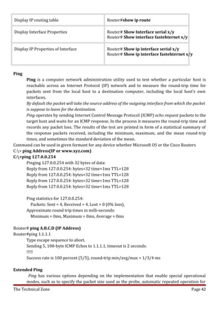Display IP routing table                           Router#show ip route

Display Interface Properties                       Router# Show Interface serial x/y
                                                   Router# Show interface fastehternet x/y

Display IP Properties of Interface                 Router# Show ip interface serial x/y
                                                   Router# Show ip interface fastehternet x/y



Ping
       Ping is a computer network administration utility used to test whether a particular host is
       reachable across an Internet Protocol (IP) network and to measure the round-trip time for
       packets sent from the local host to a destination computer, including the local host's own
       interfaces.
       By default the packet will take the source address of the outgoing interface from which the packet
       is suppose to leave for the destination.
       Ping operates by sending Internet Control Message Protocol (ICMP) echo request packets to the
       target host and waits for an ICMP response. In the process it measures the round-trip time and
       records any packet loss. The results of the test are printed in form of a statistical summary of
       the response packets received, including the minimum, maximum, and the mean round-trip
       times, and sometimes the standard deviation of the mean.
Command can be used in given formant for any device whether Microsoft OS or the Cisco Routers
C:> ping Address(IP or www.xyz.com)
C:>ping 127.0.0.254
       Pinging 127.0.0.254 with 32 bytes of data:
       Reply from 127.0.0.254: bytes=32 time<1ms TTL=128
       Reply from 127.0.0.254: bytes=32 time<1ms TTL=128
       Reply from 127.0.0.254: bytes=32 time<1ms TTL=128
       Reply from 127.0.0.254: bytes=32 time<1ms TTL=128

       Ping statistics for 127.0.0.254:
         Packets: Sent = 4, Received = 4, Lost = 0 (0% loss),
       Approximate round trip times in milli-seconds:
         Minimum = 0ms, Maximum = 0ms, Average = 0ms

Router# ping A.B.C.D (IP Address)
Router#ping 1.1.1.1
      Type escape sequence to abort.
      Sending 5, 100-byte ICMP Echos to 1.1.1.1, timeout is 2 seconds:
      !!!!!
      Success rate is 100 percent (5/5), round-trip min/avg/max = 1/3/4 ms

Extended Ping
      Ping has various options depending on the implementation that enable special operational
      modes, such as to specify the packet size used as the probe, automatic repeated operation for
The Technical Zone                                                                               Page 42
 