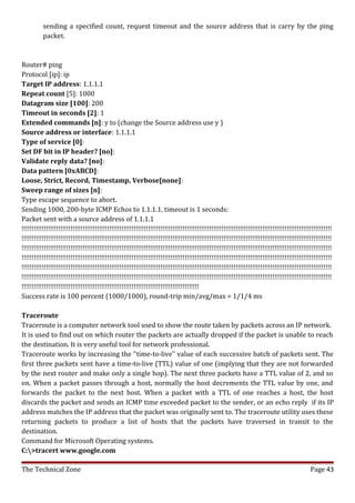 sending a specified count, request timeout and the source address that is carry by the ping
          packet.



Router# ping
Protocol [ip]: ip
Target IP address: 1.1.1.1
Repeat count [5]: 1000
Datagram size [100]: 200
Timeout in seconds [2]: 1
Extended commands [n]: y to (change the Source address use y )
Source address or interface: 1.1.1.1
Type of service [0]:
Set DF bit in IP header? [no]:
Validate reply data? [no]:
Data pattern [0xABCD]:
Loose, Strict, Record, Timestamp, Verbose[none]:
Sweep range of sizes [n]:
Type escape sequence to abort.
Sending 1000, 200-byte ICMP Echos to 1.1.1.1, timeout is 1 seconds:
Packet sent with a source address of 1.1.1.1
!!!!!!!!!!!!!!!!!!!!!!!!!!!!!!!!!!!!!!!!!!!!!!!!!!!!!!!!!!!!!!!!!!!!!!!!!!!!!!!!!!!!!!!!!!!!!!!!!!!!!!!!!!!!!!!!!!!!!!!!!!!!!!!!!!!!!!!!!!!!!!!!!!!!!!!!
!!!!!!!!!!!!!!!!!!!!!!!!!!!!!!!!!!!!!!!!!!!!!!!!!!!!!!!!!!!!!!!!!!!!!!!!!!!!!!!!!!!!!!!!!!!!!!!!!!!!!!!!!!!!!!!!!!!!!!!!!!!!!!!!!!!!!!!!!!!!!!!!!!!!!!!!
!!!!!!!!!!!!!!!!!!!!!!!!!!!!!!!!!!!!!!!!!!!!!!!!!!!!!!!!!!!!!!!!!!!!!!!!!!!!!!!!!!!!!!!!!!!!!!!!!!!!!!!!!!!!!!!!!!!!!!!!!!!!!!!!!!!!!!!!!!!!!!!!!!!!!!!!
!!!!!!!!!!!!!!!!!!!!!!!!!!!!!!!!!!!!!!!!!!!!!!!!!!!!!!!!!!!!!!!!!!!!!!!!!!!!!!!!!!!!!!!!!!!!!!!!!!!!!!!!!!!!!!!!!!!!!!!!!!!!!!!!!!!!!!!!!!!!!!!!!!!!!!!!
!!!!!!!!!!!!!!!!!!!!!!!!!!!!!!!!!!!!!!!!!!!!!!!!!!!!!!!!!!!!!!!!!!!!!!!!!!!!!!!!!!!!!!!!!!!!!!!!!!!!!!!!!!!!!!!!!!!!!!!!!!!!!!!!!!!!!!!!!!!!!!!!!!!!!!!!
!!!!!!!!!!!!!!!!!!!!!!!!!!!!!!!!!!!!!!!!!!!!!!!!!!!!!!!!!!!!!!!!!!!!!!!!!!!!!!!!!!!!!!!!!!!!!!!!!!!!!!!!!!!!!!!!!!!!!!!!!!!!!!!!!!!!!!!!!!!!!!!!!!!!!!!!
!!!!!!!!!!!!!!!!!!!!!!!!!!!!!!!!!!!!!!!!!!!!!!!!!!!!!!!!!!!!!!!!!!!!!!!!!!!!!!!!!!!!!!!
Success rate is 100 percent (1000/1000), round-trip min/avg/max = 1/1/4 ms

Traceroute
Traceroute is a computer network tool used to show the route taken by packets across an IP network.
It is used to find out on which router the packets are actually dropped if the packet is unable to reach
the destination. It is very useful tool for network professional.
Traceroute works by increasing the "time-to-live" value of each successive batch of packets sent. The
first three packets sent have a time-to-live (TTL) value of one (implying that they are not forwarded
by the next router and make only a single hop). The next three packets have a TTL value of 2, and so
on. When a packet passes through a host, normally the host decrements the TTL value by one, and
forwards the packet to the next host. When a packet with a TTL of one reaches a host, the host
discards the packet and sends an ICMP time exceeded packet to the sender, or an echo reply if its IP
address matches the IP address that the packet was originally sent to. The traceroute utility uses these
returning packets to produce a list of hosts that the packets have traversed in transit to the
destination.
Command for Microsoft Operating systems.
C:>tracert www.google.com

The Technical Zone                                                                                                                           Page 43
 