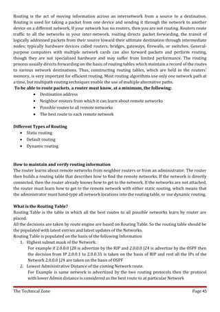 Routing is the act of moving information across an internetwork from a source to a destination.
Routing is used for taking a packet from one device and sending it through the network to another
device on a different network. If your network has no routers, then you are not routing. Routers route
traffic to all the networks in your inter-network. routing directs packet forwarding, the transit of
logically addressed packets from their source toward their ultimate destination through intermediate
nodes; typically hardware devices called routers, bridges, gateways, firewalls, or switches. General-
purpose computers with multiple network cards can also forward packets and perform routing,
though they are not specialized hardware and may suffer from limited performance. The routing
process usually directs forwarding on the basis of routing tables which maintain a record of the routes
to various network destinations. Thus, constructing routing tables, which are held in the routers'
memory, is very important for efficient routing. Most routing algorithms use only one network path at
a time, but multipath routing techniques enable the use of multiple alternative paths.
 To be able to route packets, a router must know, at a minimum, the following:
            • Destination address
            • Neighbor routers from which it can learn about remote networks
            • Possible routes to all remote networks
            • The best route to each remote network

Different Types of Routing
   • Static routing
   • Default routing
   • Dynamic routing



How to maintain and verify routing information
The router learns about remote networks from neighbor routers or from an administrator. The router
then builds a routing table that describes how to find the remote networks. If the network is directly
connected, then the router already knows how to get to the network. If the networks are not attached,
the router must learn how to get to the remote network with either static routing, which means that
the administrator must hand-type all network locations into the routing table, or use dynamic routing.

What is the Routing Table?
Routing Table is the table in which all the best routes to all possible networks learn by router are
placed.
All the decisions are taken by route engine are based on Routing Table. So the routing table should be
the populated with latest entries and latest updates of the Networks.
Routing Table is populated on the basis of the following Information
    1. Highest subnet mask of the Network.
        For example if 2.0.0.0 |28 is advertize by the RIP and 2.0.0.0 |24 is advertize by the OSPF then
        the decision from IP 2.0.0.1 to 2.0.0.31 is taken on the basis of RIP and rest all the IPs of the
        Network 2.0.0.0 |24 are taken on the basis of OSPF
    2. Lowest Administrative Distance of the coming Network route.
        For Example is same network is advertized by the two routing protocols then the protocol
        with lower Admin distance is considered as the best route to at particular Network

The Technical Zone                                                                               Page 45
 
