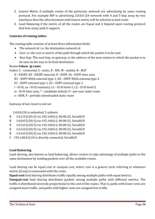 3. Lowest Metric if multiple routes of the particular network are advertizing by same routing
       protocol. For example RIP is advertizing 2.0.0.0 |24 network with 4 and 5 hop away by two
       interfaces then the advertisement with lowest metric will be selected as best route
    4. Load Balancing if the metric of all the routes are Equal and it Depend upon routing protocol
       that how many path it support.

Contents of routing tables

The routing table consists of at least three information fields:
    • The network id: i.e. the destination network id
    • Cost: i.e. the cost or metric of the path through which the packet is to be sent
    • Next hop: The next hop, or gateway, is the address of the next station to which the packet is to
         be sent on the way to its final destination
Router#show ip route
Codes: C - connected, S - static, R - RIP, M - mobile, B - BGP
   D - EIGRP, EX - EIGRP external, O - OSPF, IA - OSPF inter area
   N1 - OSPF NSSA external type 1, N2 - OSPF NSSA external type 2
   E1 - OSPF external type 1, E2 - OSPF external type 2
   i - IS-IS, su - IS-IS summary, L1 - IS-IS level-1, L2 - IS-IS level-2
   ia - IS-IS inter area, * - candidate default, U - per-user static route
   o - ODR, P - periodic downloaded static route

Gateway of last resort is not set

    1.0.0.0/24 is subnetted, 5 subnets
R      1.0.1.0 [120/1] via 192.168.0.2, 00:00:22, Serial0/0
R      1.0.0.0 [120/1] via 192.168.0.2, 00:00:22, Serial0/0
R      1.0.3.0 [120/1] via 192.168.0.2, 00:00:22, Serial0/0
R      1.0.2.0 [120/1] via 192.168.0.2, 00:00:22, Serial0/0
R      1.0.4.0 [120/1] via 192.168.0.2, 00:00:22, Serial0/0
C    192.168.0.0/24 is directly connected, Serial0/0



Load Balancing
Load sharing, also known as load balancing, allows routers to take advantage of multiple paths to the
same destination by sending packets over all the available routes.

Load sharing can be equal cost or unequal cost, where cost is a generic term referring to whatever
metric (if any) is associated with the route.
Equal-cost load sharing distributes traffic equally among multiple paths with equal metrics.
Unequal-cost load sharing distributes packets among multiple paths with different metrics. The
traffic is distributed inversely proportional to the cost of the routes. That is, paths with lower costs are
assigned more traffic, and paths with higher costs are assigned less traffic.




The Technical Zone                                                                                 Page 46
 