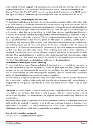 Some routing protocols support both equal-cost and unequal-cost load sharing, whereas others
support only equal cost. Static routes, which have no metric, support only equal-cost load sharing.
Routing Protocol like RIP, OSPF , IS-IS support only Equal Load Balancing where as EIGRP support
both equal and unequal Load Balancing Load sharing is also either per destination or per packet.

Per Destination Load Sharing and Fast Switching
Per destination load balancing distributes the load according to destination address. Given two paths
to the same network, all packets for one destination on the network may travel over the first path, all
packets for a second destination on the same network may travel over the second path, all packets for
a third destination may again be sent over the first path, and so on. This type of load balancing occurs
in Cisco routers when they are fast switching, the default Cisco switching mode. Fast switching works
as follows: When a router switches the first packet to a particular destination, a route table lookup is
performed and an exit interface is selected. The necessary data-link information to frame the packet
for the selected interface is then retrieved (from the ARP cache, for instance), and the packet is
encapsulated and transmitted. The retrieved route and data-link information is then entered into a
fast switching cache, and as subsequent packets to the same destination enter the router, the
information in the fast cache allows the router to immediately switch the packet without performing
another route table and ARP cache lookup. While switching time and processor utilization are
decreased, fast switching means that all packets to a specific destination are routed out the same
interface. When a packet addressed to a different host on the same network enters the router and an
alternate route exists, the router may send all packets for that destination on the alternate route.
Therefore, the best the router can do is balance traffic on a per destination basis.
Per Packet Load Sharing and Process Switching
Per packet load sharing means that one packet to a destination is sent over one link, the next packet to
the same destination is sent over the next link, and so on, given equal-cost paths. If the paths are
unequal cost, the load balancing may be one packet over the higher-cost link for every three packets
over the lower-cost link, or some other proportion depending upon the ratio of costs. Cisco routers
will do per packet load balancing when they are process switching.
Process switching simply means that for every packet, the router performs a route table lookup,
selects an interface, and then looks up the data link information. Because each routing decision is
independent for each packet, all packets to the same destination are not forced to use the same
interface.

Loopbacks: - a loopback device is a virtual network interface implemented in software only and not
connected to any hardware, but which is fully integrated into the router’s internal network
infrastructure. Any traffic that router sends to the loopback interface is immediately received on the
same interface.
Any address can be given to loopbacks and it behave as the real interface to all the other devices the
traffic send to the loopback is equivalent to the traffic send to the real interface or host and proper
reply is send to the sender. As is testing environment we cannot create a large real networks so the
loopbacks are the only tool which helps in creating the large virtual network.

Router(config)#interface loopback ?
 <0-2147483647> Loopback interface number


The Technical Zone                                                                              Page 47
 