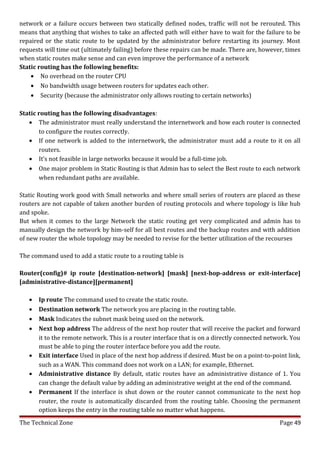 network or a failure occurs between two statically defined nodes, traffic will not be rerouted. This
means that anything that wishes to take an affected path will either have to wait for the failure to be
repaired or the static route to be updated by the administrator before restarting its journey. Most
requests will time out (ultimately failing) before these repairs can be made. There are, however, times
when static routes make sense and can even improve the performance of a network
Static routing has the following benefits:
    • No overhead on the router CPU
    • No bandwidth usage between routers for updates each other.
    • Security (because the administrator only allows routing to certain networks)

Static routing has the following disadvantages:
   • The administrator must really understand the internetwork and how each router is connected
       to configure the routes correctly.
   • If one network is added to the internetwork, the administrator must add a route to it on all
       routers.
   • It’s not feasible in large networks because it would be a full-time job.
   • One major problem in Static Routing is that Admin has to select the Best route to each network
       when redundant paths are available.

Static Routing work good with Small networks and where small series of routers are placed as these
routers are not capable of taken another burden of routing protocols and where topology is like hub
and spoke.
But when it comes to the large Network the static routing get very complicated and admin has to
manually design the network by him-self for all best routes and the backup routes and with addition
of new router the whole topology may be needed to revise for the better utilization of the recourses

The command used to add a static route to a routing table is

Router(config)# ip route [destination-network] [mask] [next-hop-address or exit-interface]
[administrative-distance][permanent]

   •   Ip route The command used to create the static route.
   •   Destination network The network you are placing in the routing table.
   •   Mask Indicates the subnet mask being used on the network.
   •   Next hop address The address of the next hop router that will receive the packet and forward
       it to the remote network. This is a router interface that is on a directly connected network. You
       must be able to ping the router interface before you add the route.
   •   Exit interface Used in place of the next hop address if desired. Must be on a point-to-point link,
       such as a WAN. This command does not work on a LAN; for example, Ethernet.
   •   Administrative distance By default, static routes have an administrative distance of 1. You
       can change the default value by adding an administrative weight at the end of the command.
   •   Permanent If the interface is shut down or the router cannot communicate to the next hop
       router, the route is automatically discarded from the routing table. Choosing the permanent
       option keeps the entry in the routing table no matter what happens.
The Technical Zone                                                                               Page 49
 
