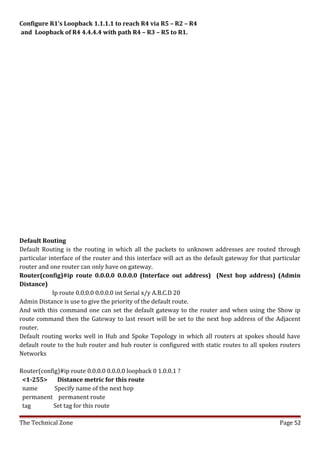 Configure R1’s Loopback 1.1.1.1 to reach R4 via R5 – R2 – R4
and Loopback of R4 4.4.4.4 with path R4 – R3 – R5 to R1.




Default Routing
Default Routing is the routing in which all the packets to unknown addresses are routed through
particular interface of the router and this interface will act as the default gateway for that particular
router and one router can only have on gateway.
Router(config)#ip route 0.0.0.0 0.0.0.0 (Interface out address) (Next hop address) (Admin
Distance)
            Ip route 0.0.0.0 0.0.0.0 int Serial x/y A.B.C.D 20
Admin Distance is use to give the priority of the default route.
And with this command one can set the default gateway to the router and when using the Show ip
route command then the Gateway to last resort will be set to the next hop address of the Adjacent
router.
Default routing works well in Hub and Spoke Topology in which all routers at spokes should have
default route to the hub router and hub router is configured with static routes to all spokes routers
Networks

Router(config)#ip route 0.0.0.0 0.0.0.0 loopback 0 1.0.0.1 ?
 <1-255>     Distance metric for this route
 name       Specify name of the next hop
 permanent permanent route
 tag       Set tag for this route

The Technical Zone                                                                               Page 52
 