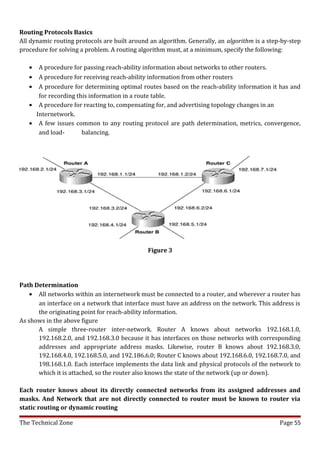 Routing Protocols Basics
All dynamic routing protocols are built around an algorithm. Generally, an algorithm is a step-by-step
procedure for solving a problem. A routing algorithm must, at a minimum, specify the following:

   •  A procedure for passing reach-ability information about networks to other routers.
   •  A procedure for receiving reach-ability information from other routers
   •  A procedure for determining optimal routes based on the reach-ability information it has and
      for recording this information in a route table.
   • A procedure for reacting to, compensating for, and advertising topology changes in an
     Internetwork.
   • A few issues common to any routing protocol are path determination, metrics, convergence,
      and load-       balancing.




                                              Figure 3




Path Determination
    • All networks within an internetwork must be connected to a router, and wherever a router has
      an interface on a network that interface must have an address on the network. This address is
      the originating point for reach-ability information.
As shows in the above figure
      A simple three-router inter-network. Router A knows about networks 192.168.1.0,
      192.168.2.0, and 192.168.3.0 because it has interfaces on those networks with corresponding
      addresses and appropriate address masks. Likewise, router B knows about 192.168.3.0,
      192.168.4.0, 192.168.5.0, and 192.186.6.0; Router C knows about 192.168.6.0, 192.168.7.0, and
      198.168.1.0. Each interface implements the data link and physical protocols of the network to
      which it is attached, so the router also knows the state of the network (up or down).

Each router knows about its directly connected networks from its assigned addresses and
masks. And Network that are not directly connected to router must be known to router via
static routing or dynamic routing

The Technical Zone                                                                            Page 55
 
