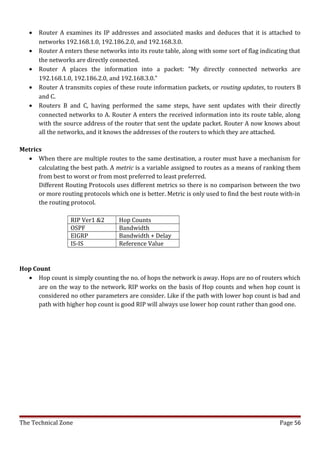 •   Router A examines its IP addresses and associated masks and deduces that it is attached to
       networks 192.168.1.0, 192.186.2.0, and 192.168.3.0.
   •   Router A enters these networks into its route table, along with some sort of flag indicating that
       the networks are directly connected.
   •   Router A places the information into a packet: "My directly connected networks are
       192.168.1.0, 192.186.2.0, and 192.168.3.0."
   •   Router A transmits copies of these route information packets, or routing updates, to routers B
       and C.
   •   Routers B and C, having performed the same steps, have sent updates with their directly
       connected networks to A. Router A enters the received information into its route table, along
       with the source address of the router that sent the update packet. Router A now knows about
       all the networks, and it knows the addresses of the routers to which they are attached.

Metrics
  • When there are multiple routes to the same destination, a router must have a mechanism for
      calculating the best path. A metric is a variable assigned to routes as a means of ranking them
      from best to worst or from most preferred to least preferred.
      Different Routing Protocols uses different metrics so there is no comparison between the two
      or more routing protocols which one is better. Metric is only used to find the best route with-in
      the routing protocol.

                  RIP Ver1 &2       Hop Counts
                  OSPF              Bandwidth
                  EIGRP             Bandwidth + Delay
                  IS-IS             Reference Value


Hop Count
  • Hop count is simply counting the no. of hops the network is away. Hops are no of routers which
      are on the way to the network. RIP works on the basis of Hop counts and when hop count is
      considered no other parameters are consider. Like if the path with lower hop count is bad and
      path with higher hop count is good RIP will always use lower hop count rather than good one.




The Technical Zone                                                                              Page 56
 
