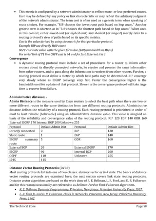 • This metric is configured by a network administrator to reflect more- or less-preferred routes.
     Cost may be defined by any policy or link characteristic or may reflect the arbitrary judgment
     of the network administrator. The term cost is often used as a generic term when speaking of
     route choices. For example, "RIP chooses the lowest-cost path based on hop count." Another
     generic term is shortest, as in "RIP chooses the shortest path based on hop count." When used
     in this context, either lowest-cost (or highest-cost) and shortest (or longest) merely refer to a
     routing protocol's view of paths based on its specific metrics.
     Cost is the value derived by using the metric for that particular protocol.
     Example RIP use directly HOP count
     OSPF calculate value with the given formulae (100/Bandwidth in Mbps)
     For serial link of T1 line OSPF cost is 64 and for fast Ethernet it is 1
Convergence
   • A dynamic routing protocol must include a set of procedures for a router to inform other
     routers about its directly connected networks, to receive and process the same information
     from other routers, and to pass along the information it receives from other routers. Further, a
     routing protocol must define a metric by which best paths may be determined. RIP converge
     very slowly where as EIGRP converge very fast. Faster the convergence higher is the
     bandwidth used for updates of that protocol. Slower is the convergence protocol will take large
     time to recover from failure.

Administrative distance: -
Admin Distance is the measure used by Cisco routers to select the best path when there are two or
more different routes to the same destination from two different routing protocols. Administrative
distance defines the reliability of a routing protocol. Each routing protocol is prioritized in order of
most to least reliable (believable) using an administrative distance value. This value is assigned on
basis of the reliability and convergence value of the routing protocol. RIP 120 EGP 140 ODR 160
External EIGRP 170 Internal BGP 200 Unknown 255
Protocol                 Default Admin Dist       Protocol                Default Admin-Dist
Directly connected       0                        RIP                     120
Static route             1                        EGP                     140
EIGRP        summary 5                            ODR                     160
route
External BGP             20                       External EIGRP          170
EIGRP                    90                       Internal BGP            200
OSPF                     110                      Unknown                 255
IS-IS                    115

Distance Vector Routing Protocols (DVRP)
Most routing protocols fall into one of two classes: distance vector or link state. The basics of distance
vector routing protocols are examined here; the next section covers link state routing protocols.
Distance vector algorithms are based on the work done of R. E. Bellman, L. R. Ford, and D. R. Fulkerson
and for this reason occasionally are referred to as Bellman-Ford or Ford-Fulkerson algorithms.
    • R. E. Bellman. Dynamic Programming. Princeton, New Jersey: Princeton University Press; 1957.
    • L. R. Ford Jr. and D. R. Fulkerson. Flows in Networks. Princeton, New Jersey: Princeton University
        Press; 1962.

The Technical Zone                                                                                Page 58
 