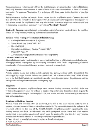 The name distance vector is derived from the fact that routes are advertised as vectors of (distance,
direction), where distance is defined in terms of a metric and direction is defined in terms of the next-
hop router. For example, "Destination A is a distance of 5 hops away, in the direction of next-hop
router X."
As that statement implies, each router learns routes from its neighboring routers' perspectives and
then advertises the routes from its own perspective. Because each router depends on its neighbors for
information, which the neighbors in turn may have learned from their neighbors, and so on, distance
vector routing is sometimes facetiously referred to as "Routing by Rumor."

Routing by Rumors means that each router relies on the information obtained for m the neighbor
and do not verify itself so potentially fear of loops in the network

Distance vector routing protocols include the following:
    • Routing Information Protocol (RIP) for IP
    • Xerox Networking System's XNS RIP
    • Novell's IPX RIP
    • Cisco's Internet Gateway Routing Protocol (IGRP)
    • DEC's DNA Phase IV
    • AppleTalk's Routing Table Maintenance Protocol (RTMP)
Common Characteristics
A typical distance vector routing protocol uses a routing algorithm in which routers periodically send
routing updates to all neighbors by broadcasting their entire route tables. The preceding statement
contains a lot of information. Following sections consider it in more detail.

Periodic Updates
Periodic updates means that at the end of a certain time period, updates will be transmitted. This
period typically ranges from 10 seconds for AppleTalk's RTMP to 90 seconds for Cisco's IGRP. At issue
here is the fact that if updates are sent too frequently, congestion may occur; if updates are sent too
infrequently, convergence time may be unacceptably high.

Neighbors
In the context of routers, neighbors always mean routers sharing a common data link. A distance
vector routing protocol sends its updates to neighboring routers and depends on them to pass the
update information along to their neighbors. For this reason, distance vector routing is said to use
hop-by-hop updates.

Broadcast or Multicast Updates
When a router first becomes active on a network, how does it find other routers and how does it
announce its own presence? Several methods are available. The simplest is to send the updates to the
broadcast address (in the case of IP, 255.255.255.255). Neighboring routers speaking the same
routing protocol will hear the broadcasts and take appropriate action. Hosts and other devices
uninterested in the routing updates will simply drop the packets. But now the days every routing
protocol uses Multicast address to send its update to the neighbor router.
RIP Ver. 1 is only protocol which sends its update at Broadcast address.
RIP Ver. 2 224.0.0.9
The Technical Zone                                                                               Page 59
 