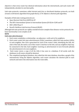 objective is that every router has identical information about the internetwork, and each router will
independently calculate its own best paths.

Link state protocols, sometimes called shortest path first or distributed database protocols, are built
around a well-known algorithm from graph theory, E. W. Dijkstra'a shortest path algorithm.

Examples of link state routing protocols are:
   • Open Shortest Path First (OSPF) for IP
   • The ISO's Intermediate System to Intermediate System (IS-IS) for CLNS and IP
   • DEC's DNA Phase V
   • Novell's NetWare Link Services Protocol (NLSP)
Although link state protocols are rightly considered more complex than distance vector protocols, the
basic functionality is not complex at all:
NOTE
Link state advertisement
   1. Each router establishes a relationship—an adjacency—with each of its neighbors.
   2. Each router sends link state advertisements (LSAs), sometimes called link state packets (LSPs),
        to each neighbor. One LSA is generated for each of the router's links, identifying the link, the
        state of the link, the metric cost of the router's interface to the link, and any neighbors that may
        be connected to the link. Each neighbor receiving an advertisement in turn forwards (floods)
        the advertisement to its own neighbors.
   3. Each router stores a copy of all the LSAs it has seen in a database. If all works well, the
        databases in all routers should be identical.
   4. The completed topological database, also called the link state database, describes a graph of the
        internetwork. Using the Dijkstra algorithm, each router calculates the shortest path to each
        network and enters this information into the route table.




The Technical Zone                                                                                 Page 62
 
