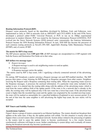 Routing Information Protocol (RIP)
Distance vector protocols, based on the algorithms developed by Bellman, Ford, and Fulkerson, were
implemented as early as 1969 in networks such as ARPANET and CYCLADES. In the mid-1970s Xerox
developed a protocol called PARC Universal Protocol, or PUP, to run on its 3Mbps experimental
predecessor to modern Ethernet. PUP was routed by the Gateway Information Protocol (GWINFO). PUP
evolved into the Xerox Network Systems (XNS) protocol suite; concurrently, the Gateway Information
Protocol became the XNS Routing Information Protocol. In turn, XNS RIP has become the precursor of
such common routing protocols as Novell's IPX RIP, AppleTalk's Routing Table Maintenance Protocol
(RTMP), and, of course, IP RIP.

The metric for RIP is hop count.
The RIP process operates from UDP port 520; all RIP messages are encapsulated in a UDP segment with
both the Source and Destination Port fields set to that value.

RIP defines two message types:
    • Request messages
        A Request message is used to ask neighboring routers to send an update.
    • Response messages.
        A Response message carries the update.
 The metric used by RIP is hop count, with 1 signifying a directly connected network of the advertising
router.
On startup, RIP broadcasts a packet carrying a Request message out each RIP-enabled interface. The RIP
process then enters a loop, listening for RIP Request or Response messages from other routers. Neighbors
receiving the Request send a Response containing their routing table. When the requesting router receives
the Response messages, it processes the enclosed information. If a particular route entry included in the
update is new, it is entered into the routing table along with the address of the advertising router, which is
read from the source address field of the update packet. If the route is for a network that is already in the
table, the existing entry will be replaced only if the new route has a lower hop count. If the advertised hop
count is higher than the recorded hop count and the update was originated by the recorded next-hop router,
the route will be marked as unreachable for a specified holddown (Explained in next session) period. If at
the end of that time the same neighbor is still advertising the higher hop count, the new metric will be
accepted.


RIP Timers and Stability Features

Asynchronous Updates
Figure1 shows a group of routers connected to an Ethernet backbone. The routers should not broadcast their
updates at the same time; if they do, the update packets will collide. Yet this situation is exactly what can
happen when a several routers share a broadcast network. System delays related to the processing of updates
in the routers tend to cause the update timers to become synchronized. As a few routers become
synchronized, collisions will begin to occur, further contributing to system delays and eventually all routers
sharing the broadcast network may become synchronized.

The Technical Zone                                                                                   Page 63
 