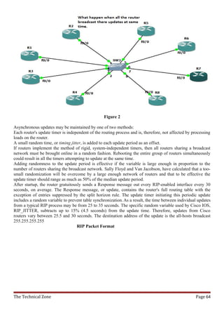 Figure 2

Asynchronous updates may be maintained by one of two methods:
Each router's update timer is independent of the routing process and is, therefore, not affected by processing
loads on the router.
A small random time, or timing jitter, is added to each update period as an offset.
If routers implement the method of rigid, system-independent timers, then all routers sharing a broadcast
network must be brought online in a random fashion. Rebooting the entire group of routers simultaneously
could result in all the timers attempting to update at the same time.
Adding randomness to the update period is effective if the variable is large enough in proportion to the
number of routers sharing the broadcast network. Sally Floyd and Van Jacobson, have calculated that a too-
small randomization will be overcome by a large enough network of routers and that to be effective the
update timer should range as much as 50% of the median update period.
After startup, the router gratuitously sends a Response message out every RIP-enabled interface every 30
seconds, on average. The Response message, or update, contains the router's full routing table with the
exception of entries suppressed by the split horizon rule. The update timer initiating this periodic update
includes a random variable to prevent table synchronization. As a result, the time between individual updates
from a typical RIP process may be from 25 to 35 seconds. The specific random variable used by Cisco IOS,
RIP_JITTER, subtracts up to 15% (4.5 seconds) from the update time. Therefore, updates from Cisco
routers vary between 25.5 and 30 seconds. The destination address of the update is the all-hosts broadcast
255.255.255.255
                                     RIP Packet Format




The Technical Zone                                                                                   Page 64
 