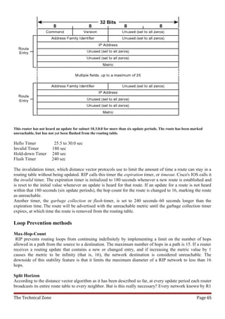 This router has not heard an update for subnet 10.3.0.0 for more than six update periods. The route has been marked
unreachable, but has not yet been flushed from the routing table.

Hello Timer             25.5 to 30.0 sec
Invalid Timer          180 sec
Hold-down Timer        240 sec
Flush Timer            240 sec

The invalidation timer, which distance vector protocols use to limit the amount of time a route can stay in a
routing table without being updated. RIP calls this timer the expiration timer, or timeout. Cisco's IOS calls it
the invalid timer. The expiration timer is initialized to 180 seconds whenever a new route is established and
is reset to the initial value whenever an update is heard for that route. If an update for a route is not heard
within that 180 seconds (six update periods), the hop count for the route is changed to 16, marking the route
as unreachable.
Another timer, the garbage collection or flush-timer, is set to 240 seconds–60 seconds longer than the
expiration time. The route will be advertised with the unreachable metric until the garbage collection timer
expires, at which time the route is removed from the routing table.

Loop Prevention methods

Max-Hop-Count
 RIP prevents routing loops from continuing indefinitely by implementing a limit on the number of hops
allowed in a path from the source to a destination. The maximum number of hops in a path is 15. If a router
receives a routing update that contains a new or changed entry, and if increasing the metric value by 1
causes the metric to be infinity (that is, 16), the network destination is considered unreachable. The
downside of this stability feature is that it limits the maximum diameter of a RIP network to less than 16
hops.

Split Horizon
According to the distance vector algorithm as it has been described so far, at every update period each router
broadcasts its entire route table to every neighbor. But is this really necessary? Every network known by R1

The Technical Zone                                                                                             Page 65
 