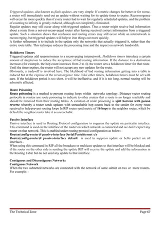 Triggered updates, also known as flash updates, are very simple: If a metric changes for better or for worse,
a router will immediately send out an update without waiting for its update timer to expire. Reconvergence
will occur far more quickly than if every router had to wait for regularly scheduled updates, and the problem
of counting to infinity is greatly reduced, although not completely eliminated.
Regular updates may still occur along with triggered updates. Thus a router might receive bad information
about a route from a not-yet-reconverged router after having received correct information from a triggered
update. Such a situation shows that confusion and routing errors may still occur while an internetwork is
reconverging, but triggered updates will help to iron things out more quickly.
A further refinement is to include in the update only the networks that actually triggered it, rather than the
entire route table. This technique reduces the processing time and the impact on network bandwidth.

Holddown Timers
Triggered updates add responsiveness to a reconverging internetwork. Holddown timers introduce a certain
amount of skepticism to reduce the acceptance of bad routing information. If the distance to a destination
increases (for example, the hop count increases from 2 to 4), the router sets a holddown timer for that route.
Until the timer expires, the router will not accept any new updates for the route.
Obviously, a trade-off is involved here. The likelihood of bad routing information getting into a table is
reduced but at the expense of the reconvergence time. Like other timers, holddown timers must be set with
care. If the holddown period is too short, it will be ineffective, and if it is too long, normal routing will be
adversely affected.

Route Poisoning
Route poisoning is a method to prevent routing loops within networks topology. Distance-vector routing
protocols in routers use route poisoning to indicate to other routers that a route is no longer reachable and
should be removed from their routing tables. A variation of route poisoning is split horizon with poison
reverse whereby a router sends updates with unreachable hop counts back to the sender for every route
received to help prevent routing loops In RIP router send metric of 16 hops to the neighbor router, which by
default the neighbor router take it as unreachable.

Passive Interface
Passive interface is used in Routing Protocol configuration to suppress the update on particular interface.
This command is used on the interface of the router on which network is connected and we don’t expect any
router on that network. This is enabled under routing protocol configuration as below: -
Router(config-router)# passive-interface Serial/Fastehternet x/y
Router(config-router)# passive-interface default is used to suppress update or hello packet on all
interfaces .
When using this command in RIP all the broadcast or multicast updates to that interface will be blocked and
if the router on the other side is sending the update RIP will receive the update and add the information in
the Routing Table but do not send any update to that interface.

Contiguous and Discontiguous Networks
Contiguous Network
When the two subnetted networks are connected with the network of same subnet on two or more routers.
For example: -




The Technical Zone                                                                                     Page 67
 