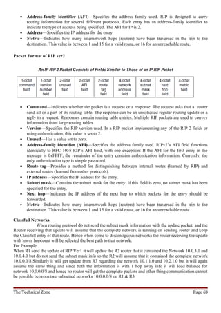 •   Address-family identifier (AFI)—Specifies the address family used. RIP is designed to carry
       routing information for several different protocols. Each entry has an address-family identifier to
       indicate the type of address being specified. The AFI for IP is 2.
   •   Address—Specifies the IP address for the entry.
   •   Metric—Indicates how many internetwork hops (routers) have been traversed in the trip to the
       destination. This value is between 1 and 15 for a valid route, or 16 for an unreachable route.

Packet Format of RIP ver2




   •   Command—Indicates whether the packet is a request or a response. The request asks that a router
       send all or a part of its routing table. The response can be an unsolicited regular routing update or a
       reply to a request. Responses contain routing table entries. Multiple RIP packets are used to convey
       information from large routing tables.
   •   Version—Specifies the RIP version used. In a RIP packet implementing any of the RIP 2 fields or
       using authentication, this value is set to 2.
   •   Unused—Has a value set to zero.
   •   Address-family identifier (AFI)—Specifies the address family used. RIPv2’s AFI field functions
       identically to RFC 1058 RIP’s AFI field, with one exception: If the AFI for the first entry in the
       message is 0xFFFF, the remainder of the entry contains authentication information. Currently, the
       only authentication type is simple password.
   •   Route tag—Provides a method for distinguishing between internal routes (learned by RIP) and
       external routes (learned from other protocols).
   •   IP address—Specifies the IP address for the entry.
   •   Subnet mask—Contains the subnet mask for the entry. If this field is zero, no subnet mask has been
       specified for the entry.
   •   Next hop—Indicates the IP address of the next hop to which packets for the entry should be
       forwarded.
   •   Metric—Indicates how many internetwork hops (routers) have been traversed in the trip to the
       destination. This value is between 1 and 15 for a valid route, or 16 for an unreachable route.

Classfull Networks
              When routing protocol do not send the subnet mask information with the update packet, and the
Router receiving that update will assume that the complete network is running on sending router and keep
the Classfull entry of that route. Hence when come to discontiguous networks the router receiving the update
with lower hopcount will be selected the best path to that network.
For Example
When R1 send the update of RIP Ver1 it will update the R2 router that it contained the Network 10.0.3.0 and
10.0.4.0 but do not send the subnet mask info so the R2 will assume that it contained the complete network
10.0.0.0/8 Similarly it will get update from R3 regarding the network 10.1.1.0 and 10.2.1.0 but it will again
assume the same thing and since both the information is with 1 hop away info it will load balance for
network 10.0.0.0/8 and hence no router will get the complete packets and other thing communication cannot
be possible between two subnetted networks 10.0.0.0/8 on R1 & R3


The Technical Zone                                                                                   Page 69
 