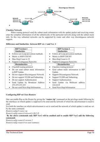 •

Classless Network
      When routing protocol send the subnet mask information with the update packet and receiving router
enter the complete information of all the subnetworks of the particular network along with the subnet mask
info. So this way subnetted networks can be supported by router and other way discontiguous network
support.

Difference and Similarities between RIP ver. 1 and Ver. 2

           RIP Version 1                                       RIP Version 2
           Similarities                                        Similarities
   •   Follows are Loop prevention methods.          •   Follow all Loop prevention methods.
   •   Metric is HOP COUNT                           •   Metric is HOP COUNT
   •   Max-Hop Count is 15                           •   Max-Hop Count is 15
   •   Support Contiguous Networks                   •   Support Contiguous Networks.
           Dissimilarities                                     Dissimilarities
   •   Classfull routing protocol                    •   Classless routing protocol
   •   Do not send subnet mask information           •   Send subnet mask information in RIP
       in RIP Update.                                    Update.
   •   Do not support Discontiguous Network          •   Support Discontiguous Network.
   •   Do not support VLSM and Subnetting            •   Support VLSM and Subnetting.
   •   Do not support Authentication                 •   Support Authentication
   •   Send Update by Broadcast Address              •   Send Update via Multicast address
       255.255.255.255                                   224.0.0.9
   •   Do not send Next-Hop Information              •   Send Next-Hop-Information


Configuring RIP on Cisco Routers

One can enable Rip on the Router by giving the “router rip” command on the privilege mode following by
the interfaces on which update is supposed to be send and the network of which the advertisement is need to
send.
For both the interface on which advertisement is set to send and the network of which update is send are set
by the same command.
Router(config)# router rip
Router(config-router)# network A.B.C.D
 By the above commands only RIP Ver1 will be enabled and to enable RIP Ver2 add the following
commands
Router(config-router)# version 2
Router(config-router)# no auto-summary



The Technical Zone                                                                                 Page 70
 