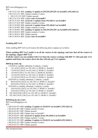 RIP event debugging is on
R3#
  1 00:15:23.143: RIP: sending v1 update to 255.255.255.255 via Serial0/1 (192.168.3.2)
  1 00:15:23.151: RIP: Update contains 4 routes
  1 00:15:23.155: RIP: Update queued
  1 00:15:23.155: RIP: Update sent via Serial0/1
  1 00:15:27.415: RIP: received v1 update from 192.168.3.1 on Serial0/1
  1 00:15:27.419: RIP: Update contains 4 routes
  1 00:15:29.899: RIP: received v1 update from 192.168.0.2 on Serial0/0
  1 00:15:29.907: RIP: Update contains 4 routes
  1 00:15:30.607: RIP: sending v1 update to 255.255.255.255 via Serial0/0 (192.168.0.1)
  1 00:15:30.615: RIP: Update contains 4 routes
  1 00:15:30.615: RIP: Update queued
  1 00:15:30.619: RIP: Update sent via Serial0/0


Enabling RIP Ver2

After enabling RIP Ver2 on all routers the following above outputs are as below

When enabling RIP Ver2 enable it on all the routers in the topology and note that all the routers in
the topology support RIP Ver2
If all the routers are not enabled with Ver2 then the routers working with RIP V1 will send only Ver1
updates and hence the routers down the line will only get Ver1 updates

R0#sh ip route rip
  1.0.0.0/8 is variably subnetted, 8 subnets, 2 masks
R    1.0.1.0/24 [120/2] via 192.168.3.2, 00:00:11, Serial0/1
R    1.0.0.0/24 [120/2] via 192.168.3.2, 00:00:11, Serial0/1
R    1.0.0.0/8 [120/1] via 192.168.3.2, 00:00:38, Serial0/1
R    1.0.3.0/24 [120/2] via 192.168.3.2, 00:00:11, Serial0/1
R    1.0.2.0/24 [120/2] via 192.168.3.2, 00:00:11, Serial0/1
  20.0.0.0/8 is variably subnetted, 2 subnets, 2 masks
R    20.0.0.0/24 [120/2] via 192.168.3.2, 00:00:11, Serial0/1
R    20.0.0.0/8 [120/2] via 192.168.3.2, 00:00:11, Serial0/1
  10.0.0.0/8 is variably subnetted, 2 subnets, 2 masks
R    10.0.0.0/24 [120/2] via 192.168.3.2, 00:00:11, Serial0/1
R    10.0.0.0/8 [120/2] via 192.168.3.2, 00:00:11, Serial0/1
R 192.168.0.0/24 [120/1] via 192.168.3.2, 00:00:11, Serial0/1
R 192.168.2.0/24 [120/2] via 192.168.3.2, 00:00:11, Serial0/1

R3#debug ip rip events
RIP event debugging is on
R3#
 1 00:24:42.479: RIP: sending v2 update to 224.0.0.9 via Serial0/1 (192.168.3.2)
 1 00:24:42.487: RIP: Update contains 8 routes
 1 00:24:42.487: RIP: Update queued
 1 00:24:42.491: RIP: Update sent via Serial0/1
 1 00:24:50.027: RIP: received v2 update from 192.168.0.2 on Serial0/0
 1 00:24:50.035: RIP: Update contains 7 routes
 1 00:24:52.319: RIP: sending v2 update to 224.0.0.9 via Serial0/0 (192.168.0.1)
 1 00:24:52.327: RIP: Update contains 8 routes
 1 00:24:52.327: RIP: Update queued

The Technical Zone                                                                           Page 72
 