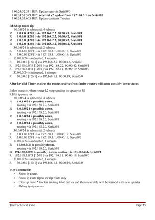 1 00:24:52.331: RIP: Update sent via Serial0/0
 1 00:24:53.599: RIP: received v2 update from 192.168.3.1 on Serial0/1
 1 00:24:53.603: RIP: Update contains 7 routes

R1#sh ip route rip
  1.0.0.0/24 is subnetted, 4 subnets
R    1.0.1.0 [120/1] via 192.168.2.2, 00:00:41, Serial0/1
R    1.0.0.0 [120/1] via 192.168.2.2, 00:00:42, Serial0/1
R    1.0.3.0 [120/1] via 192.168.2.2, 00:00:42, Serial0/1
R    1.0.2.0 [120/1] via 192.168.2.2, 00:00:42, Serial0/1
  3.0.0.0/24 is subnetted, 2 subnets
R    3.0.1.0 [120/1] via 192.168.1.1, 00:00:19, Serial0/0
R    3.0.0.0 [120/1] via 192.168.1.1, 00:00:19, Serial0/0
  10.0.0.0/24 is subnetted, 1 subnets
R    10.0.0.0 [120/1] via 192.168.2.2, 00:00:42, Serial0/1
R 192.168.0.0/24 [120/1] via 192.168.2.2, 00:00:42, Serial0/1
R 192.168.3.0/24 [120/1] via 192.168.1.1, 00:00:19, Serial0/0
  30.0.0.0/24 is subnetted, 1 subnets
R    30.0.0.0 [120/1] via 192.168.1.1, 00:00:19, Serial0/0

After Invalid Timer expires the routes receive from faulty routers will upon possibly down status.

Below status is when router R2 stop sending its update to R1
R1#sh ip route rip
   1.0.0.0/24 is subnetted, 4 subnets
R     1.0.1.0/24 is possibly down,
      routing via 192.168.2.2, Serial0/1
R     1.0.0.0/24 is possibly down,
      routing via 192.168.2.2, Serial0/1
R     1.0.3.0/24 is possibly down,
      routing via 192.168.2.2, Serial0/1
R     1.0.2.0/24 is possibly down,
      routing via 192.168.2.2, Serial0/1
   3.0.0.0/24 is subnetted, 2 subnets
R     3.0.1.0 [120/1] via 192.168.1.1, 00:00:19, Serial0/0
R     3.0.0.0 [120/1] via 192.168.1.1, 00:00:19, Serial0/0
   10.0.0.0/24 is subnetted, 1 subnets
R     10.0.0.0/24 is possibly down,
      routing via 192.168.2.2, Serial0/1
R 192.168.0.0/24 is possibly down, routing via 192.168.2.2, Serial0/1
R 192.168.3.0/24 [120/1] via 192.168.1.1, 00:00:19, Serial0/0
   30.0.0.0/24 is subnetted, 1 subnets
R     30.0.0.0 [120/1] via 192.168.1.1, 00:00:19, Serial0/0

Rip Commands
  • Show ip routes
  • Show ip route rip to see rip route only
  • Clear ip route * to clear routing table entries and then new table will be formed with new updates
  • Debug ip rip events




The Technical Zone                                                                                Page 73
 