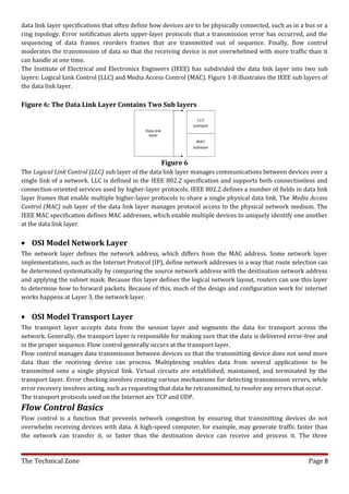data link layer specifications that often define how devices are to be physically connected, such as in a bus or a
ring topology. Error notification alerts upper-layer protocols that a transmission error has occurred, and the
sequencing of data frames reorders frames that are transmitted out of sequence. Finally, flow control
moderates the transmission of data so that the receiving device is not overwhelmed with more traffic than it
can handle at one time.
The Institute of Electrical and Electronics Engineers (IEEE) has subdivided the data link layer into two sub
layers: Logical Link Control (LLC) and Media Access Control (MAC). Figure 1-8 illustrates the IEEE sub layers of
the data link layer.

Figure 6: The Data Link Layer Contains Two Sub layers




                                                    Figure 6
The Logical Link Control (LLC) sub layer of the data link layer manages communications between devices over a
single link of a network. LLC is defined in the IEEE 802.2 specification and supports both connectionless and
connection-oriented services used by higher-layer protocols. IEEE 802.2 defines a number of fields in data link
layer frames that enable multiple higher-layer protocols to share a single physical data link. The Media Access
Control (MAC) sub layer of the data link layer manages protocol access to the physical network medium. The
IEEE MAC specification defines MAC addresses, which enable multiple devices to uniquely identify one another
at the data link layer.


• OSI Model Network Layer
The network layer defines the network address, which differs from the MAC address. Some network layer
implementations, such as the Internet Protocol (IP), define network addresses in a way that route selection can
be determined systematically by comparing the source network address with the destination network address
and applying the subnet mask. Because this layer defines the logical network layout, routers can use this layer
to determine how to forward packets. Because of this, much of the design and configuration work for internet
works happens at Layer 3, the network layer.


• OSI Model Transport Layer
The transport layer accepts data from the session layer and segments the data for transport across the
network. Generally, the transport layer is responsible for making sure that the data is delivered error-free and
in the proper sequence. Flow control generally occurs at the transport layer.
Flow control manages data transmission between devices so that the transmitting device does not send more
data than the receiving device can process. Multiplexing enables data from several applications to be
transmitted onto a single physical link. Virtual circuits are established, maintained, and terminated by the
transport layer. Error checking involves creating various mechanisms for detecting transmission errors, while
error recovery involves acting, such as requesting that data be retransmitted, to resolve any errors that occur.
The transport protocols used on the Internet are TCP and UDP.
Flow Control Basics
Flow control is a function that prevents network congestion by ensuring that transmitting devices do not
overwhelm receiving devices with data. A high-speed computer, for example, may generate traffic faster than
the network can transfer it, or faster than the destination device can receive and process it. The three


The Technical Zone                                                                                        Page 8
 