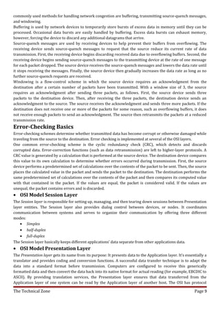 commonly used methods for handling network congestion are buffering, transmitting source-quench messages,
and windowing.
Buffering is used by network devices to temporarily store bursts of excess data in memory until they can be
processed. Occasional data bursts are easily handled by buffering. Excess data bursts can exhaust memory,
however, forcing the device to discard any additional datagrams that arrive.
Source-quench messages are used by receiving devices to help prevent their buffers from overflowing. The
receiving device sends source-quench messages to request that the source reduce its current rate of data
transmission. First, the receiving device begins discarding received data due to overflowing buffers. Second, the
receiving device begins sending source-quench messages to the transmitting device at the rate of one message
for each packet dropped. The source device receives the source-quench messages and lowers the data rate until
it stops receiving the messages. Finally, the source device then gradually increases the data rate as long as no
further source-quench requests are received.
Windowing is a flow-control scheme in which the source device requires an acknowledgment from the
destination after a certain number of packets have been transmitted. With a window size of 3, the source
requires an acknowledgment after sending three packets, as follows. First, the source device sends three
packets to the destination device. Then, after receiving the three packets, the destination device sends an
acknowledgment to the source. The source receives the acknowledgment and sends three more packets. If the
destination does not receive one or more of the packets for some reason, such as overflowing buffers, it does
not receive enough packets to send an acknowledgment. The source then retransmits the packets at a reduced
transmission rate.
Error-Checking Basics
Error-checking schemes determine whether transmitted data has become corrupt or otherwise damaged while
traveling from the source to the destination. Error checking is implemented at several of the OSI layers.
One common error-checking scheme is the cyclic redundancy check (CRC), which detects and discards
corrupted data. Error-correction functions (such as data retransmission) are left to higher-layer protocols. A
CRC value is generated by a calculation that is performed at the source device. The destination device compares
this value to its own calculation to determine whether errors occurred during transmission. First, the source
device performs a predetermined set of calculations over the contents of the packet to be sent. Then, the source
places the calculated value in the packet and sends the packet to the destination. The destination performs the
same predetermined set of calculations over the contents of the packet and then compares its computed value
with that contained in the packet. If the values are equal, the packet is considered valid. If the values are
unequal, the packet contains errors and is discarded.
• OSI Model Session Layer
The Session layer is responsible for setting up, managing, and then tearing down sessions between Presentation
layer entities. The Session layer also provides dialog control between devices, or nodes. It coordinates
communication between systems and serves to organize their communication by offering three different
modes:
    • Simplex
    • half-duplex
    • full-duplex
The Session layer basically keeps different applications’ data separate from other applications data.
• OSI Model Presentation Layer
The Presentation layer gets its name from its purpose: It presents data to the Application layer. It’s essentially a
translator and provides coding and conversion functions. A successful data transfer technique is to adapt the
data into a standard format before transmission. Computers are configured to receive this generically
formatted data and then convert the data back into its native format for actual reading (for example, EBCDIC to
ASCII). By providing translation services, the Presentation layer ensures that data transferred from the
Application layer of one system can be read by the Application layer of another host. The OSI has protocol

The Technical Zone                                                                                          Page 9
 
