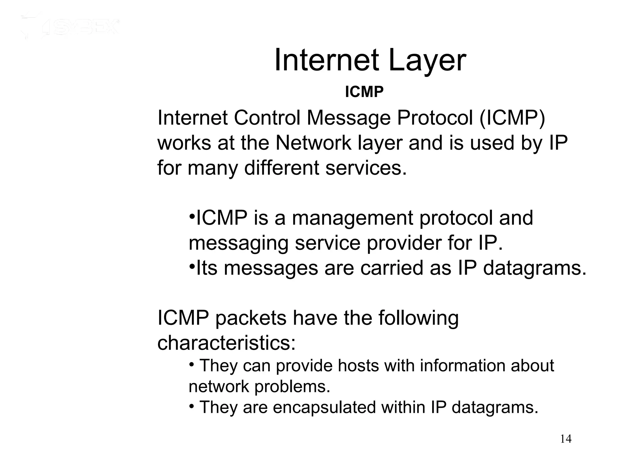 Internet Layer
                       ICMP
Internet Control Message Protocol (ICMP)
works at the Network layer and is used by IP
for many different services.

   •ICMP is a management protocol and
   messaging service provider for IP.
   •Its messages are carried as IP datagrams.

ICMP packets have the following
characteristics:
   • They can provide hosts with information about
   network problems.
   • They are encapsulated within IP datagrams.
                                                     14
 