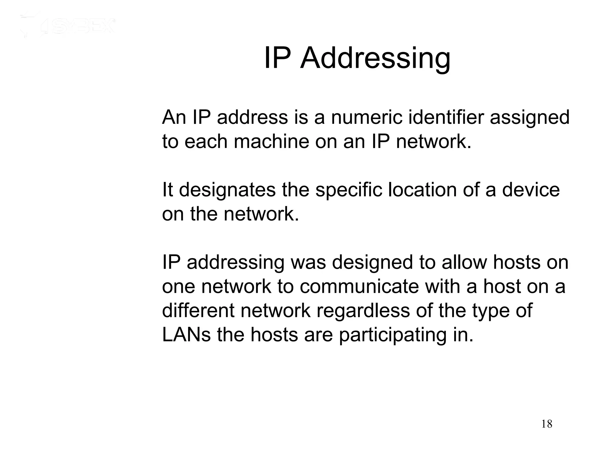 IP Addressing
An IP address is a numeric identifier assigned
to each machine on an IP network.

It designates the specific location of a device
on the network.

IP addressing was designed to allow hosts on
one network to communicate with a host on a
different network regardless of the type of
LANs the hosts are participating in.



                                            18
 