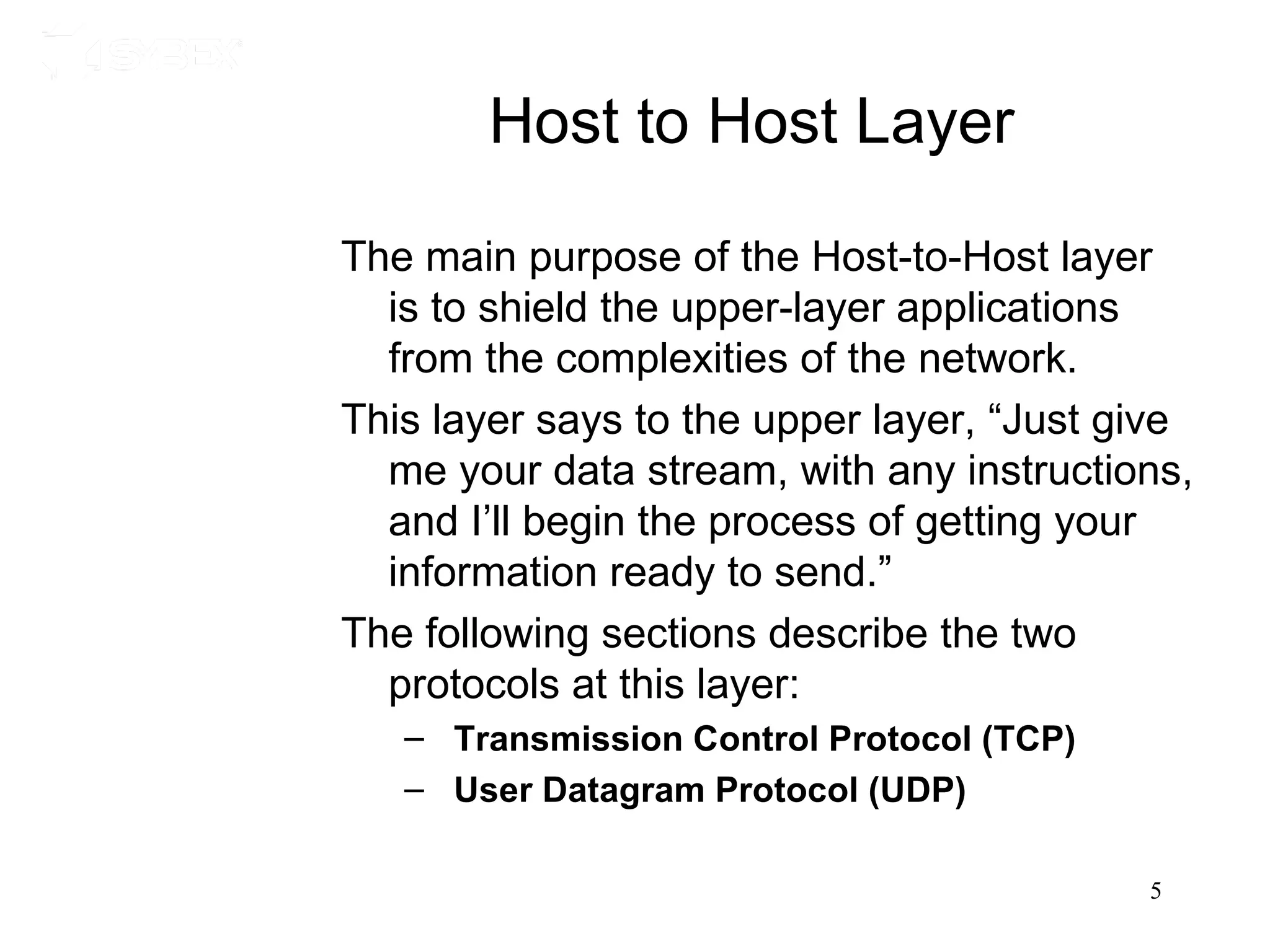 Host to Host Layer

The main purpose of the Host-to-Host layer
  is to shield the upper-layer applications
  from the complexities of the network.
This layer says to the upper layer, “Just give
  me your data stream, with any instructions,
  and I’ll begin the process of getting your
  information ready to send.”
The following sections describe the two
  protocols at this layer:
   – Transmission Control Protocol (TCP)
   – User Datagram Protocol (UDP)

                                           5
 