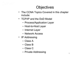 Objectives
• The CCNA Topics Covered in this chapter
  include:
• TCP/IP and the DoD Model
   – Process/Application Layer
   – Host-to-Host Layer
   – Internet Layer
   – Network Access
• IP Addressing
   – Class A
   – Class B
   – Class C
   – Private Addressing                   1
 