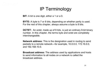 IP Terminology
BIT: A bit is one digit, either a 1 or a 0.

BYTE: A byte is 7 or 8 bits, depending on whether parity is used.
For the rest of this chapter, always assume a byte is 8 bits.

OCTET: An octet, made up of 8 bits, is just an ordinary 8-bit binary
number. In this chapter, the terms byte and octet are completely
interchangeable.

Network address: This is the designation used in routing to send
packets to a remote network—for example, 10.0.0.0, 172.16.0.0,
and 192.168.10.0.

Broadcast address: The address used by applications and hosts
to send information to all nodes on a network is called the
broadcast address.


                                                           19
 