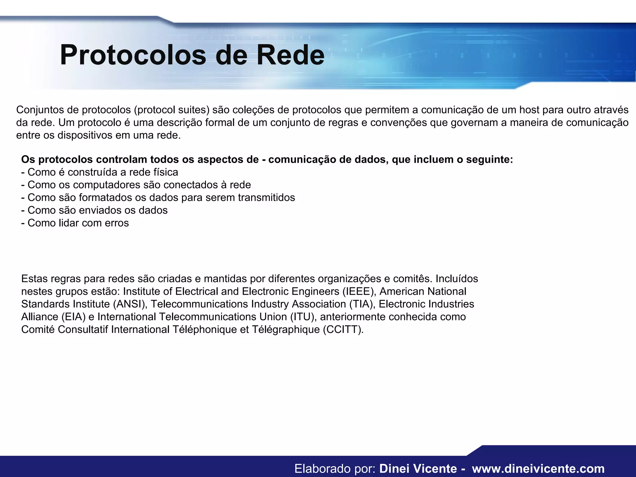 Protocolos de Rede Conjuntos de protocolos (protocol suites) são coleções de protocolos que permitem a comunicação de um host para outro através da rede. Um protocolo é uma descrição formal de um conjunto de regras e convenções que governam a maneira de comunicação entre os dispositivos em uma rede. Os protocolos controlam todos os aspectos de - comunicação de dados, que incluem o seguinte:   - Como é construída a rede física  - Como os computadores são conectados à rede  - Como são formatados os dados para serem transmitidos  - Como são enviados os dados  - Como lidar com erros  Estas regras para redes são criadas e mantidas por diferentes organizações e comitês. Incluídos nestes grupos estão: Institute of Electrical and Electronic Engineers (IEEE), American National Standards Institute (ANSI), Telecommunications Industry Association (TIA), Electronic Industries Alliance (EIA) e International Telecommunications Union (ITU), anteriormente conhecida como Comité Consultatif International Téléphonique et Télégraphique (CCITT). Elaborado por:  Dinei Vicente -  www.dineivicente.com 