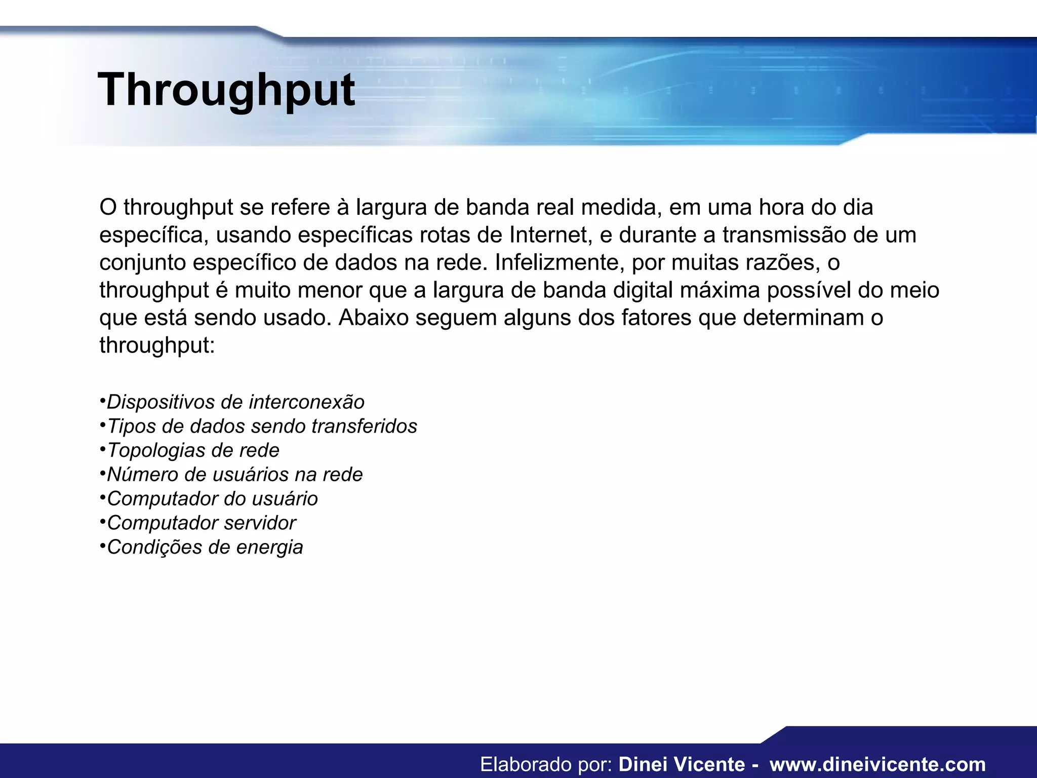 Throughput O throughput se refere à largura de banda real medida, em uma hora do dia específica, usando específicas rotas de Internet, e durante a transmissão de um conjunto específico de dados na rede. Infelizmente, por muitas razões, o throughput é muito menor que a largura de banda digital máxima possível do meio que está sendo usado. Abaixo seguem alguns dos fatores que determinam o throughput:  Dispositivos de interconexão  Tipos de dados sendo transferidos  Topologias de rede  Número de usuários na rede  Computador do usuário  Computador servidor  Condições de energia  Elaborado por:  Dinei Vicente -  www.dineivicente.com 