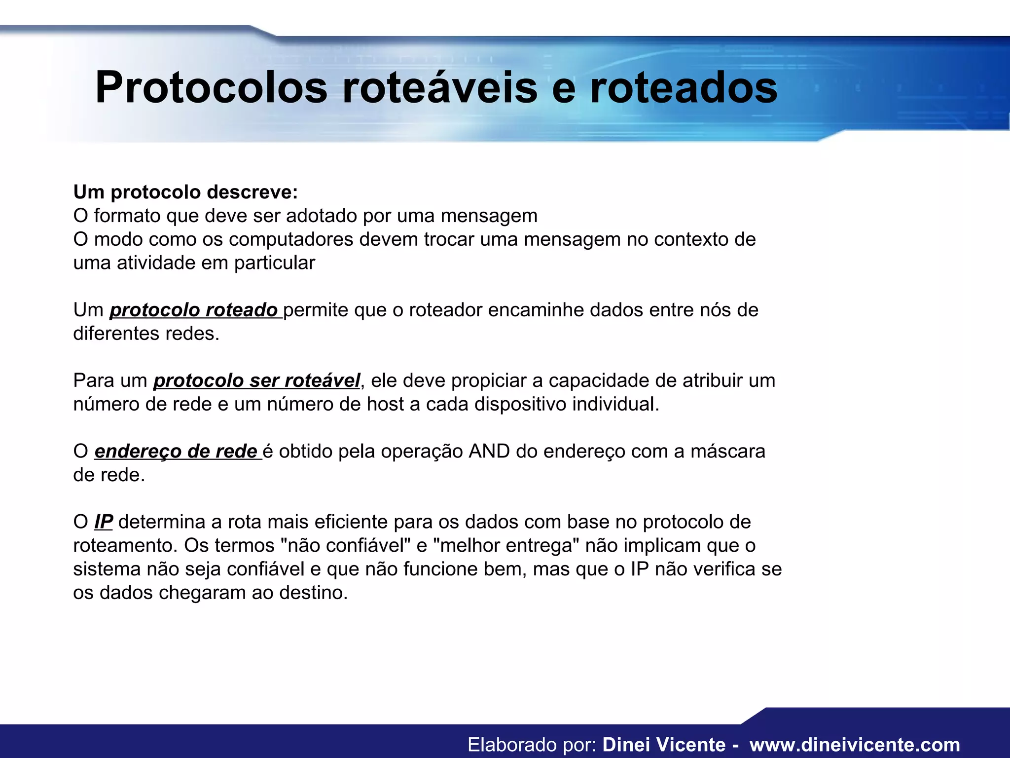 Protocolos roteáveis e roteados Um protocolo descreve:  O formato que deve ser adotado por uma mensagem  O modo como os computadores devem trocar uma mensagem no contexto de uma atividade em particular  Um  protocolo roteado  permite que o roteador encaminhe dados entre nós de diferentes redes. Para um  protocolo ser roteável , ele deve propiciar a capacidade de atribuir um número de rede e um número de host a cada dispositivo individual.  O  endereço de rede  é obtido pela operação AND do endereço com a máscara de rede.  O  IP  determina a rota mais eficiente para os dados com base no protocolo de roteamento. Os termos "não confiável" e "melhor entrega" não implicam que o sistema não seja confiável e que não funcione bem, mas que o IP não verifica se os dados chegaram ao destino.  Elaborado por:  Dinei Vicente -  www.dineivicente.com 