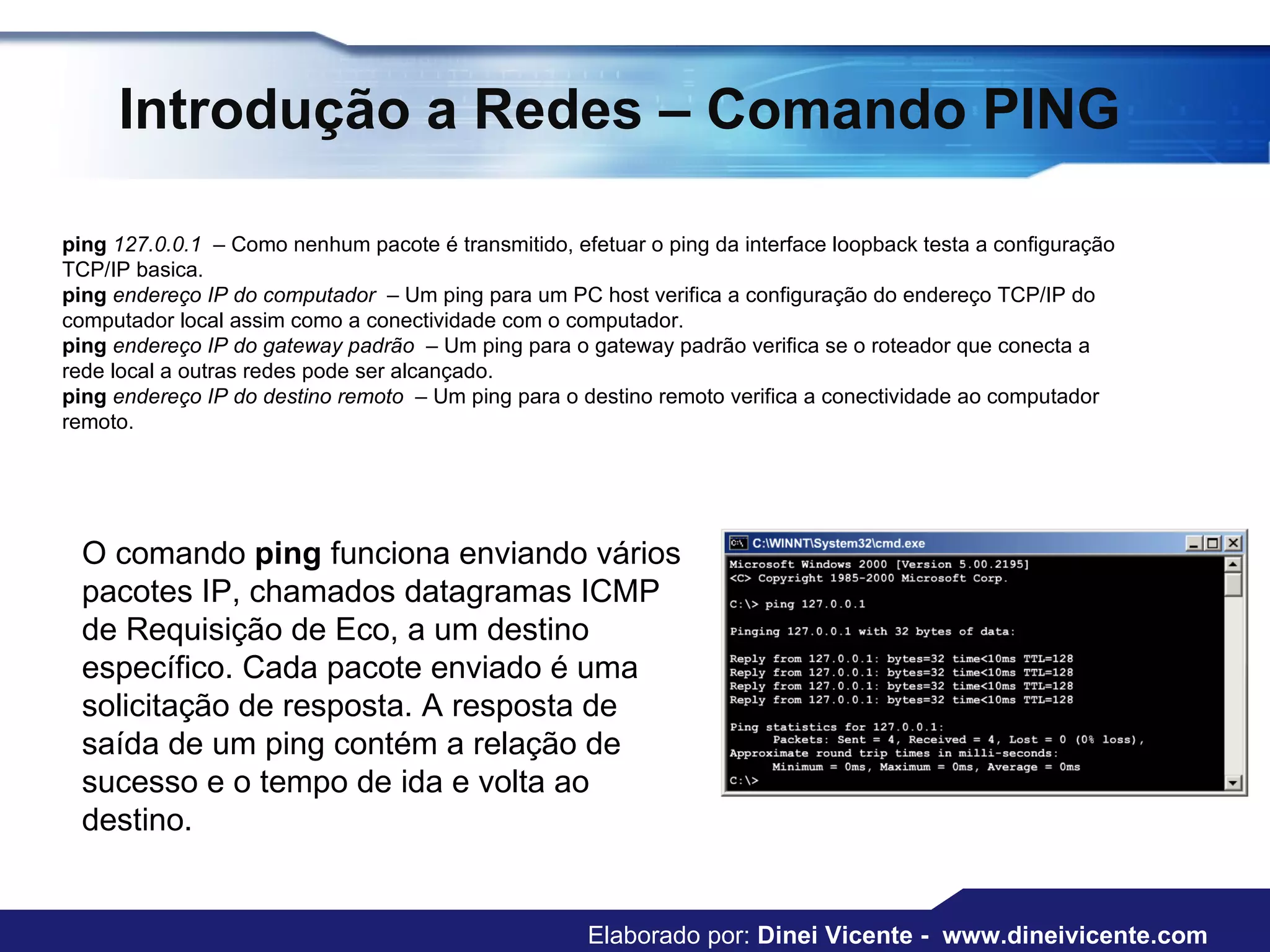 Introdução a Redes – Comando PING ping  127.0.0.1   – Como nenhum pacote é transmitido, efetuar o ping da interface loopback testa a configuração TCP/IP basica.  ping  endereço IP do computador   – Um ping para um PC host verifica a configuração do endereço TCP/IP do computador local assim como a conectividade com o computador.  ping  endereço IP do gateway padrão   – Um ping para o gateway padrão verifica se o roteador que conecta a rede local a outras redes pode ser alcançado.  ping  endereço IP do destino remoto   – Um ping para o destino remoto verifica a conectividade ao computador remoto.  O comando  ping  funciona enviando vários pacotes IP, chamados datagramas ICMP de Requisição de Eco, a um destino específico. Cada pacote enviado é uma solicitação de resposta. A resposta de saída de um ping contém a relação de sucesso e o tempo de ida e volta ao destino.  Elaborado por:  Dinei Vicente -  www.dineivicente.com 
