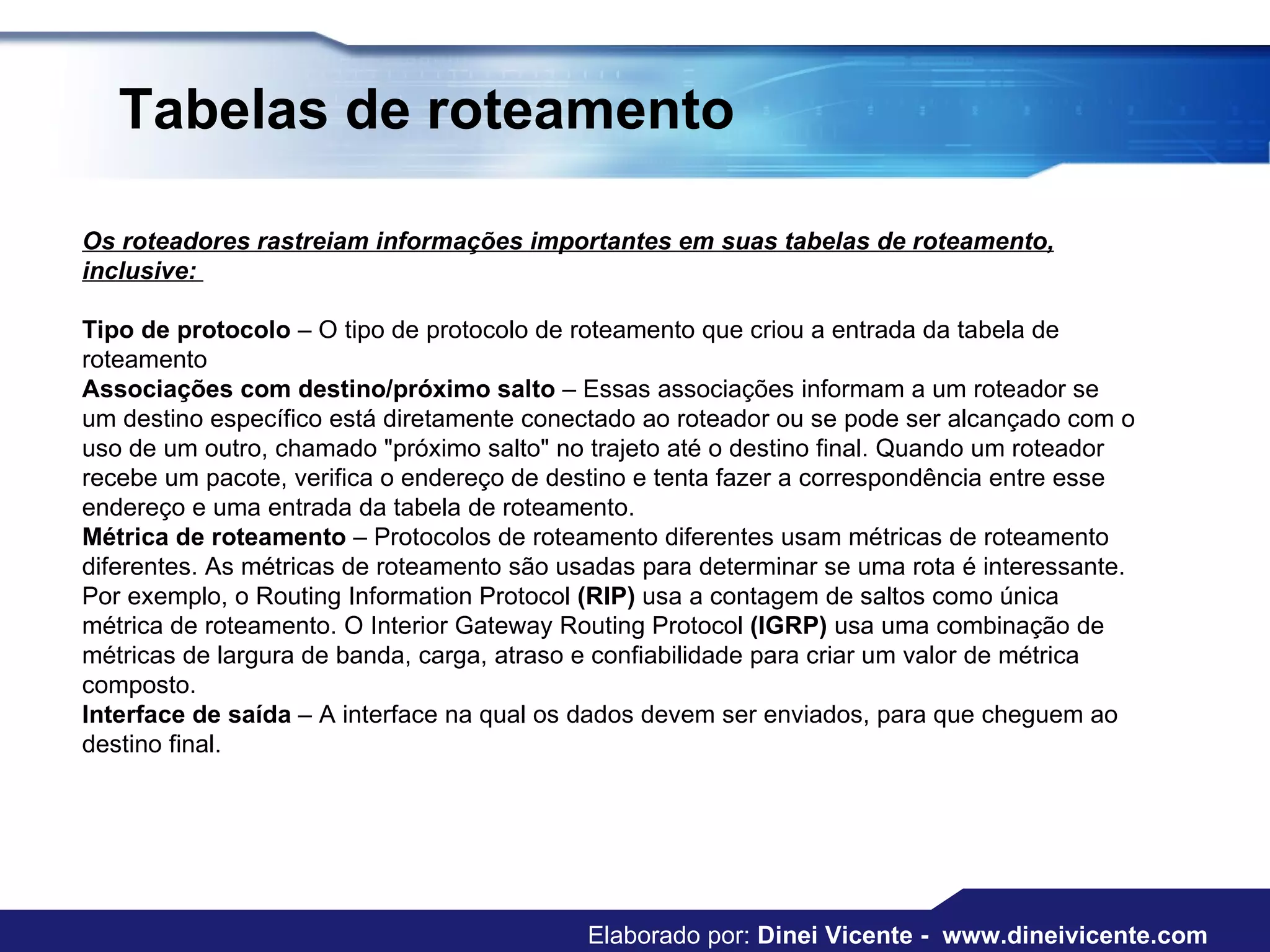 Tabelas de roteamento Os roteadores rastreiam informações importantes em suas tabelas de roteamento, inclusive:  Tipo de protocolo  – O tipo de protocolo de roteamento que criou a entrada da tabela de roteamento  Associações com destino/próximo salto  – Essas associações informam a um roteador se um destino específico está diretamente conectado ao roteador ou se pode ser alcançado com o uso de um outro, chamado "próximo salto" no trajeto até o destino final. Quando um roteador recebe um pacote, verifica o endereço de destino e tenta fazer a correspondência entre esse endereço e uma entrada da tabela de roteamento.  Métrica de roteamento  – Protocolos de roteamento diferentes usam métricas de roteamento diferentes. As métricas de roteamento são usadas para determinar se uma rota é interessante. Por exemplo, o Routing Information Protocol  (RIP)  usa a contagem de saltos como única métrica de roteamento. O Interior Gateway Routing Protocol  (IGRP)  usa uma combinação de métricas de largura de banda, carga, atraso e confiabilidade para criar um valor de métrica composto.  Interface de saída  – A interface na qual os dados devem ser enviados, para que cheguem ao destino final.  Elaborado por:  Dinei Vicente -  www.dineivicente.com 