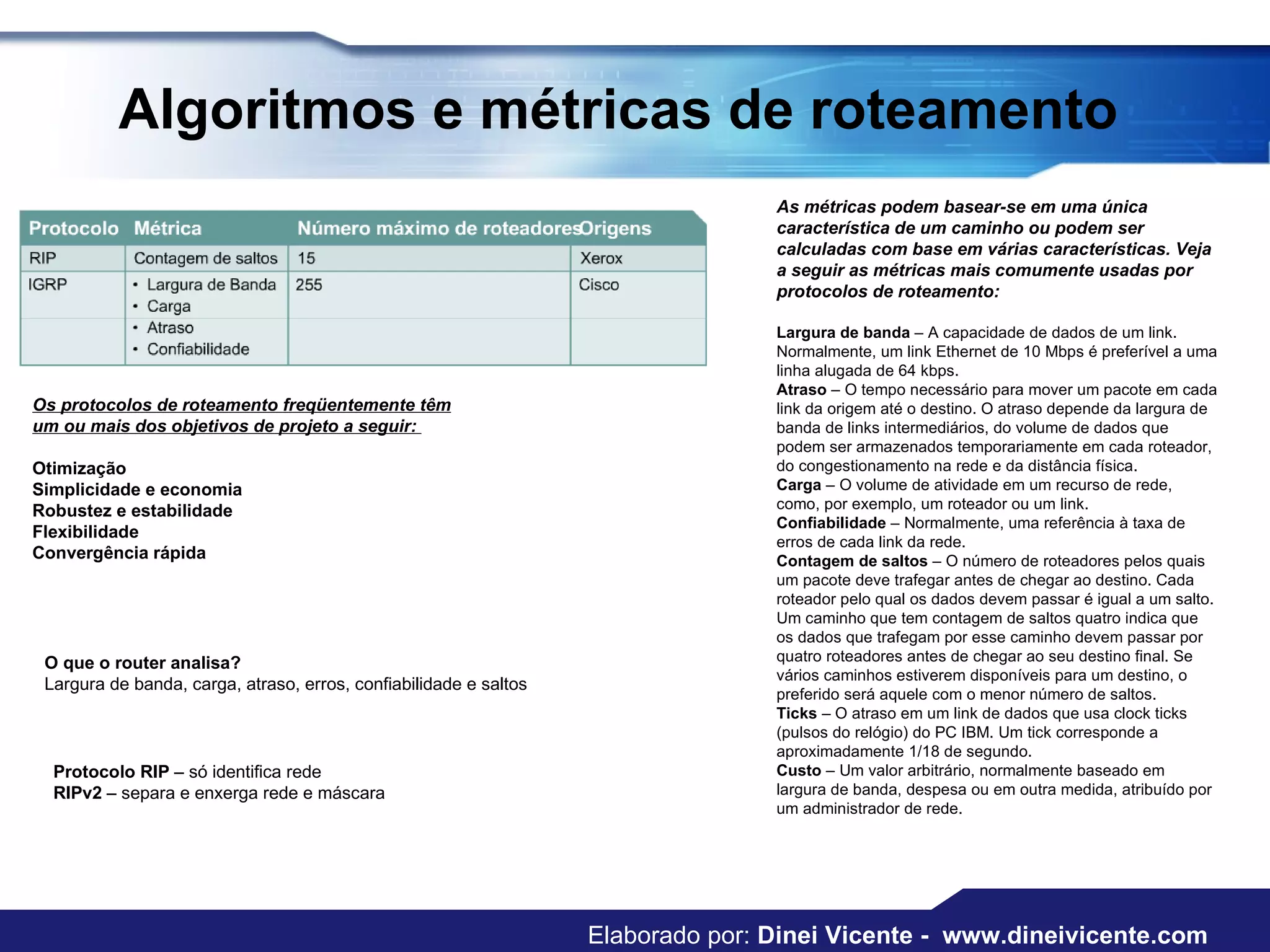 Algoritmos e métricas de roteamento  Os protocolos de roteamento freqüentemente têm um ou mais dos objetivos de projeto a seguir:  Otimização Simplicidade e economia Robustez e estabilidade Flexibilidade   Convergência rápida  As métricas podem basear-se em uma única característica de um caminho ou podem ser calculadas com base em várias características. Veja a seguir as métricas mais comumente usadas por protocolos de roteamento:  Largura de banda  – A capacidade de dados de um link. Normalmente, um link Ethernet de 10 Mbps é preferível a uma linha alugada de 64 kbps.  Atraso  – O tempo necessário para mover um pacote em cada link da origem até o destino. O atraso depende da largura de banda de links intermediários, do volume de dados que podem ser armazenados temporariamente em cada roteador, do congestionamento na rede e da distância física.  Carga  – O volume de atividade em um recurso de rede, como, por exemplo, um roteador ou um link.  Confiabilidade  – Normalmente, uma referência à taxa de erros de cada link da rede.  Contagem de saltos  – O número de roteadores pelos quais um pacote deve trafegar antes de chegar ao destino. Cada roteador pelo qual os dados devem passar é igual a um salto. Um caminho que tem contagem de saltos quatro indica que os dados que trafegam por esse caminho devem passar por quatro roteadores antes de chegar ao seu destino final. Se vários caminhos estiverem disponíveis para um destino, o preferido será aquele com o menor número de saltos.  Ticks  – O atraso em um link de dados que usa clock ticks (pulsos do relógio) do PC IBM. Um tick corresponde a aproximadamente 1/18 de segundo.  Custo  – Um valor arbitrário, normalmente baseado em largura de banda, despesa ou em outra medida, atribuído por um administrador de rede.  O que o router analisa? Largura de banda, carga, atraso, erros, confiabilidade e saltos Protocolo RIP  – só identifica rede RIPv2  – separa e enxerga rede e máscara Elaborado por:  Dinei Vicente -  www.dineivicente.com 
