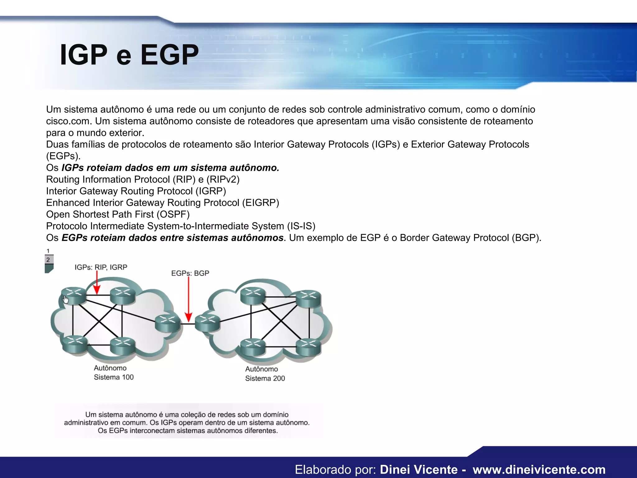 IGP e EGP Um sistema autônomo é uma rede ou um conjunto de redes sob controle administrativo comum, como o domínio cisco.com. Um sistema autônomo consiste de roteadores que apresentam uma visão consistente de roteamento para o mundo exterior.  Duas famílias de protocolos de roteamento são Interior Gateway Protocols (IGPs) e Exterior Gateway Protocols (EGPs).  Os  IGPs roteiam dados em um sistema autônomo. Routing Information Protocol (RIP) e (RIPv2)  Interior Gateway Routing Protocol (IGRP)  Enhanced Interior Gateway Routing Protocol (EIGRP)  Open Shortest Path First (OSPF)  Protocolo Intermediate System-to-Intermediate System (IS-IS)  Os  EGPs roteiam dados entre sistemas autônomos . Um exemplo de EGP é o Border Gateway Protocol (BGP). Elaborado por:  Dinei Vicente -  www.dineivicente.com 