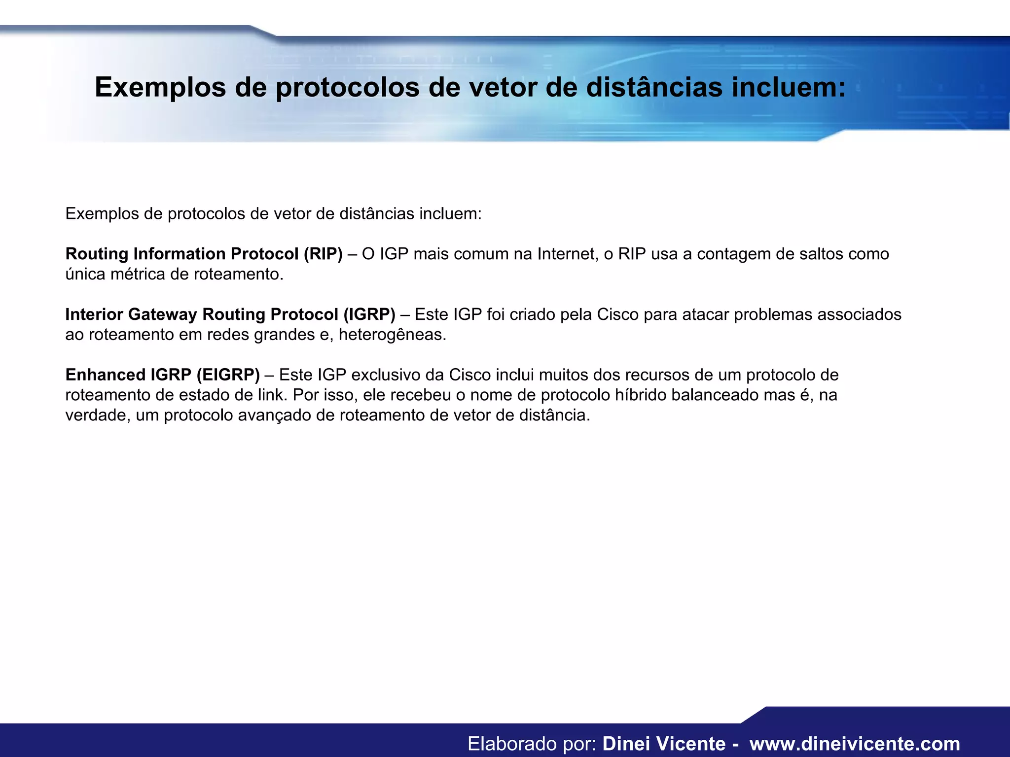 Exemplos de protocolos de vetor de distâncias incluem:  Exemplos de protocolos de vetor de distâncias incluem:  Routing Information Protocol (RIP)  – O IGP mais comum na Internet, o RIP usa a contagem de saltos como única métrica de roteamento.  Interior Gateway Routing Protocol (IGRP)  – Este IGP foi criado pela Cisco para atacar problemas associados ao roteamento em redes grandes e, heterogêneas.  Enhanced IGRP (EIGRP)  – Este IGP exclusivo da Cisco inclui muitos dos recursos de um protocolo de roteamento de estado de link. Por isso, ele recebeu o nome de protocolo híbrido balanceado mas é, na verdade, um protocolo avançado de roteamento de vetor de distância.  Elaborado por:  Dinei Vicente -  www.dineivicente.com 