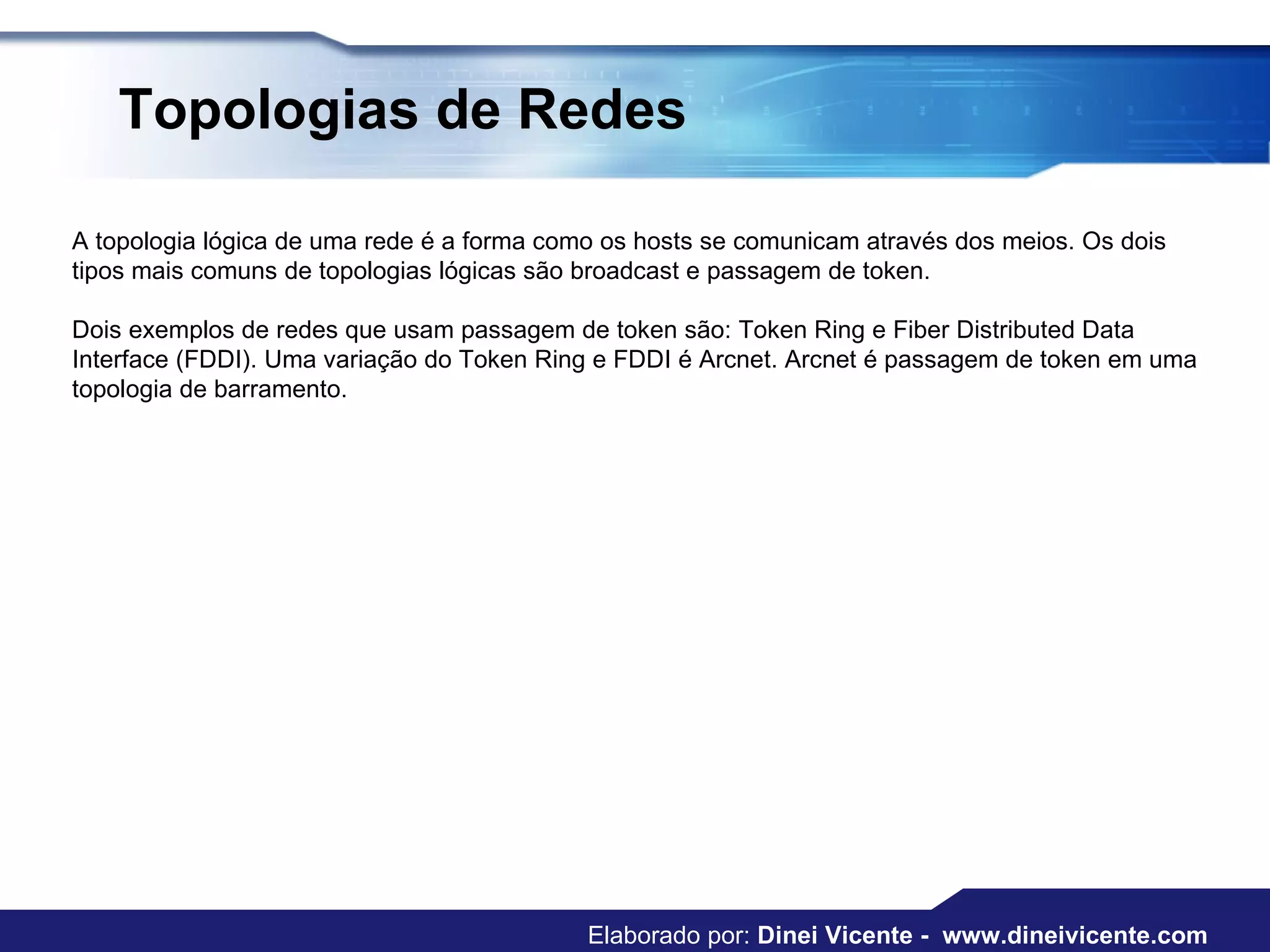Topologias de Redes   A topologia lógica de uma rede é a forma como os hosts se comunicam através dos meios. Os dois tipos mais comuns de topologias lógicas são broadcast e passagem de token.  Dois exemplos de redes que usam passagem de token são: Token Ring e Fiber Distributed Data Interface (FDDI). Uma variação do Token Ring e FDDI é Arcnet. Arcnet é passagem de token em uma topologia de barramento.  Elaborado por:  Dinei Vicente -  www.dineivicente.com 