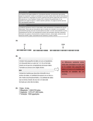 19.

          18                   10      1994




20.


                                       La diferencia existente entre
                                       estos dos conceptos es que uno
                                       es la unidad más pequeña de
                                       datos y el otro es la medida que
                                       describe el tamaño de un
                                       archivo.




21. 1 Byte : 8 bits.
    1 Megabyte: 1.048.576 bytes.
    1 Gigabyte: 1.073.471.824 bytes.
    1 Terabyte: 1000 gigabytes.
 