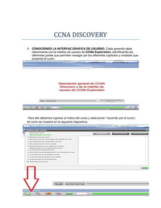 CCNA DISCOVERY
1. CONOCIENDO LA INTERFAZ GRAFICA DE USUSRIO. Cada aprendiz debe
   relacionarse con la interfaz de usuario de CCNA Exploration, identificando las
   diferentes partes que permiten navegar por los diferentes capítulos y unidades que
   presenta el curso.




 Para ello debemos ingresar al índice del curso y seleccionar “recorrido por el curso”,
tal como se muestra en la siguiente diapositiva:
 